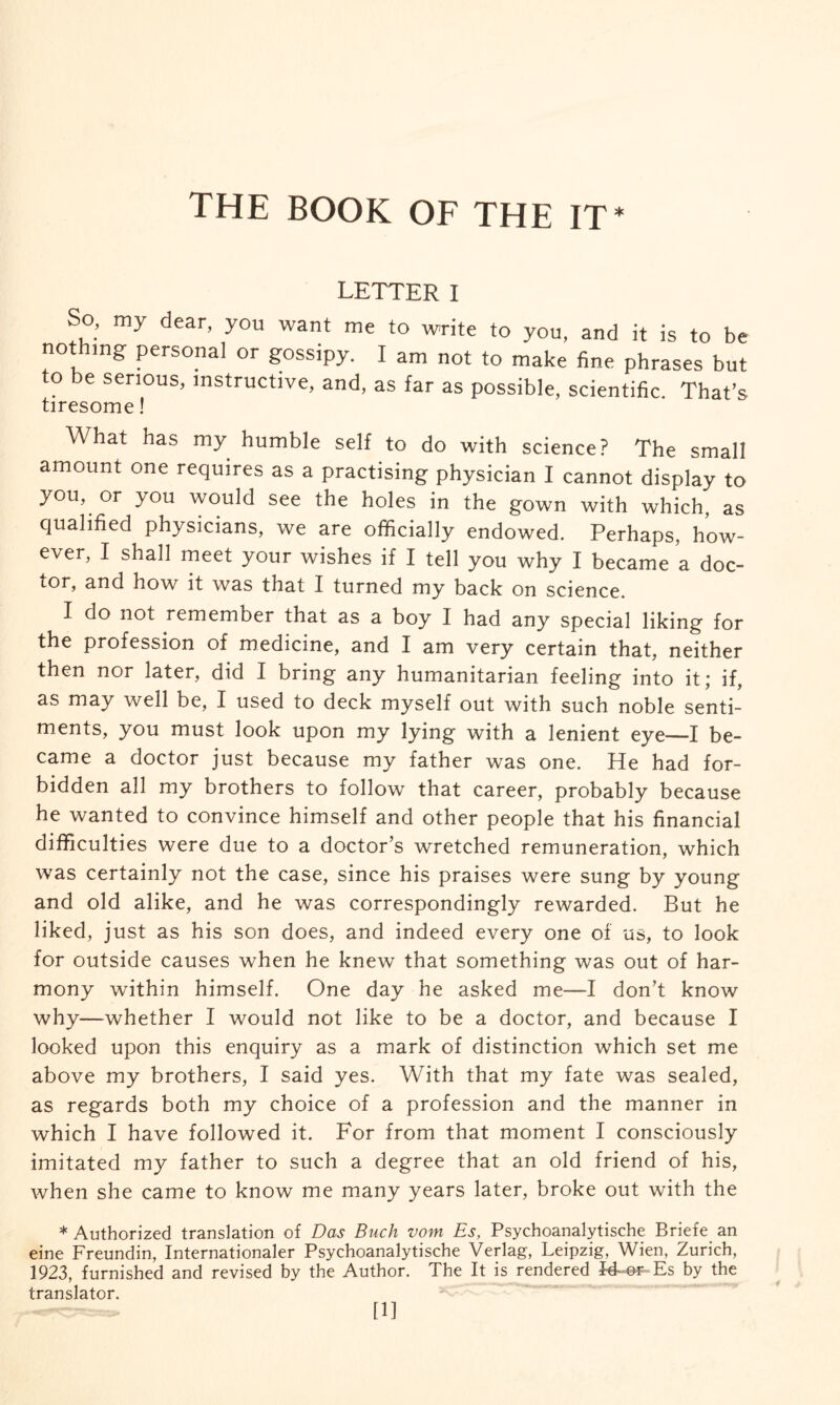 THE BOOK OF THE IT* LETTER I So, my dear, you want me to write to you, and it is to be nothing personal or gossipy. I am not to make fine phrases but to be serious, instructive, and, as far as possible, scientific. That’s tiresome! What has my humble self to do with science? The small amount one requires as a practising physician I cannot display to you, or you would see the holes in the gown with which, as qualified physicians, we are officially endowed. Perhaps, how¬ ever, I shall meet your wishes if I tell you why I became a doc¬ tor, and how it was that I turned my back on science. I do not remember that as a boy I had any special liking for the profession of medicine, and I am very certain that, neither then nor later, did I bring any humanitarian feeling into it; if, as may well be, I used to deck myself out with such noble senti¬ ments, you must look upon my lying with a lenient eye—I be¬ came a doctor just because my father was one. He had for¬ bidden all my brothers to follow that career, probably because he wanted to convince himself and other people that his financial difficulties were due to a doctor’s wretched remuneration, which was certainly not the case, since his praises were sung by young and old alike, and he was correspondingly rewarded. But he liked, just as his son does, and indeed every one of us, to look for outside causes when he knew that something was out of har¬ mony within himself. One day he asked me—I don’t know why—whether I would not like to be a doctor, and because I looked upon this enquiry as a mark of distinction which set me above my brothers, I said yes. With that my fate was sealed, as regards both my choice of a profession and the manner in which I have followed it. For from that moment I consciously imitated my father to such a degree that an old friend of his, when she came to know me many years later, broke out with the * Authorized translation of Das Buch vom Es, Psychoanalytische Briefe an eine Freundin, Internationaler Psychoanalytische Verlag, Leipzig, Wien, Zurich, 1923, furnished and revised by the Author. The It is rendered J4~or Es by the translator. [1]