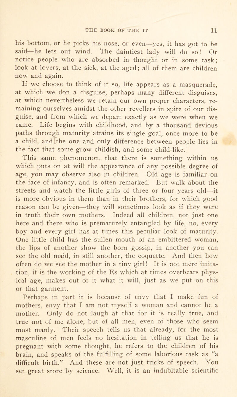 his bottom, or he picks his nose, or even—yes, it has got to be said—he lets out wind. The daintiest lady will do so! Or notice people who are absorbed in thought or in some task; look at lovers, at the sick, at the aged; all of them are children now and again. If we choose to think of it so, life appears as a masquerade, at which we don a disguise, perhaps many different disguises, at which nevertheless we retain our own proper characters, re¬ maining ourselves amidst the other revellers in spite of our dis¬ guise, and from which we depart exactly as we were when we came. Life begins with childhood, and by a thousand devious paths through maturity attains its single goal, once more to be a child, and the one and only difference between people lies in the fact that some grow childish, and some child-like. This same phenomenon, that there is something within us which puts on at will the appearance of any possible degree of age, you may observe also in children. Old age is familiar on the face of infancy, and is often remarked. But walk about the streets and watch the little girls of three or four years old—it is more obvious in them than in their brothers, for which good reason can be given—they will sometimes look as if they were in truth their own mothers. Indeed all children, not just one here and there who is prematurely entangled by life, no, every boy and every girl has at times this peculiar look of maturity. One little child has the sullen mouth of an embittered woman, the lips of another show the born gossip, in another you can see the old maid, in still another, the coquette. And then how often do we see the mother in a tiny girl! It is not mere imita¬ tion, it is the working of the Es which at times overbears phys¬ ical age, makes out of it what it will, just as we put on this or that garment. Perhaps in part it is because of envy that I make fun of mothers, envy that I am not myself a woman and cannot be a mother. Only do not laugh at that for it is really true, and true not of me alone, but of all men, even of those who seem most manly. Their speech tells us that already, for the most masculine of men feels no hesitation in telling us that he is pregnant with some thought, he refers to the children of his brain, and speaks of the fulfilling of some laborious task as “a difficult birth.” And these are not just tricks of speech. You set great store by science. Well, it is an indubitable scientific