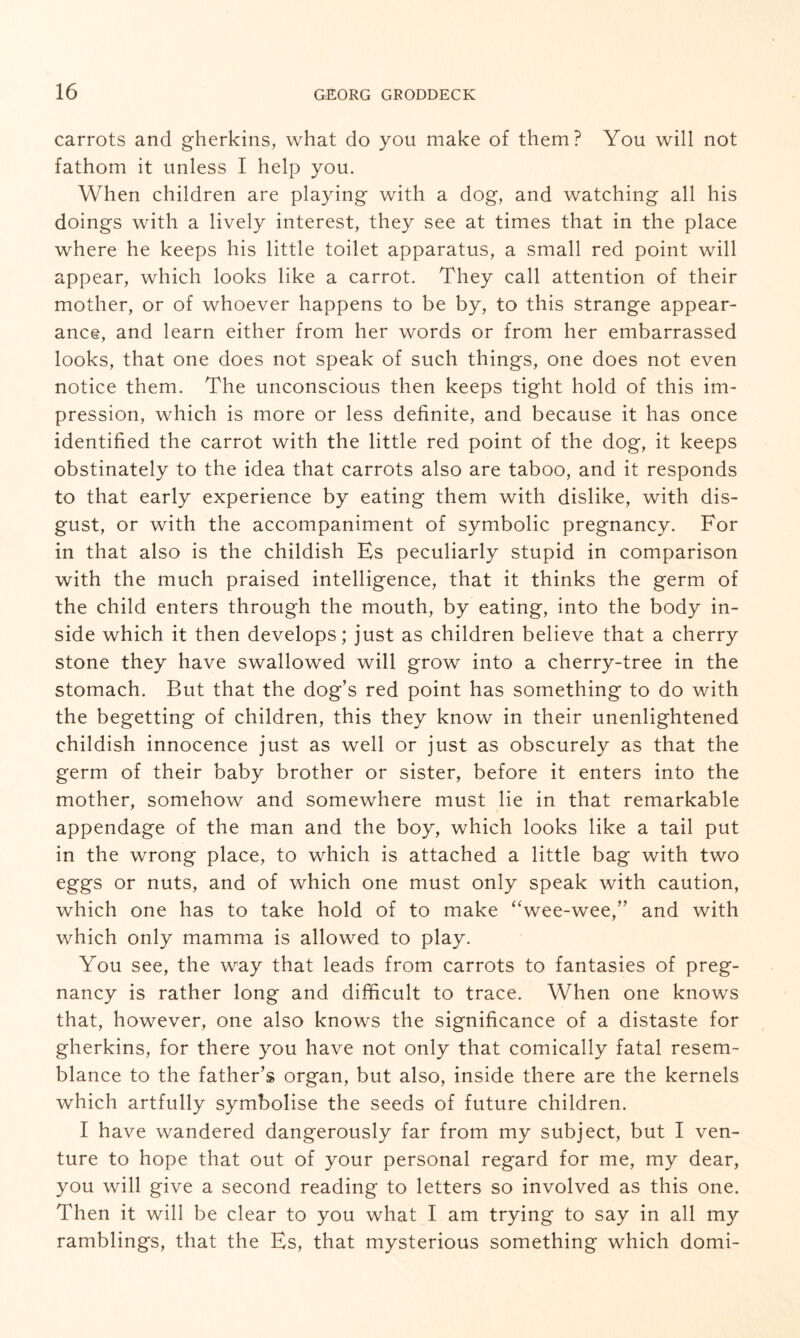 carrots and gherkins, what do you make of them? You will not fathom it unless I help you. When children are playing with a dog, and watching all his doings with a lively interest, they see at times that in the place where he keeps his little toilet apparatus, a small red point will appear, which looks like a carrot. They call attention of their mother, or of whoever happens to be by, to this strange appear¬ ance, and learn either from her words or from her embarrassed looks, that one does not speak of such things, one does not even notice them. The unconscious then keeps tight hold of this im¬ pression, which is more or less definite, and because it has once identified the carrot with the little red point of the dog, it keeps obstinately to the idea that carrots also are taboo, and it responds to that early experience by eating them with dislike, with dis¬ gust, or with the accompaniment of symbolic pregnancy. For in that also is the childish Es peculiarly stupid in comparison with the much praised intelligence, that it thinks the germ of the child enters through the mouth, by eating, into the body in¬ side which it then develops; just as children believe that a cherry stone they have swallowed will grow into a cherry-tree in the stomach. But that the dog’s red point has something to do with the begetting of children, this they know in their unenlightened childish innocence just as well or just as obscurely as that the germ of their baby brother or sister, before it enters into the mother, somehow and somewhere must lie in that remarkable appendage of the man and the boy, which looks like a tail put in the wrong place, to which is attached a little bag with two eggs or nuts, and of which one must only speak with caution, which one has to take hold of to make “wee-wee,” and with which only mamma is allowed to play. You see, the way that leads from carrots to fantasies of preg¬ nancy is rather long and difficult to trace. When one knows that, however, one also knows the significance of a distaste for gherkins, for there you have not only that comically fatal resem¬ blance to the father’s organ, but also, inside there are the kernels which artfully symbolise the seeds of future children. I have wandered dangerously far from my subject, but I ven¬ ture to hope that out of your personal regard for me, my dear, you will give a second reading to letters so involved as this one. Then it will be clear to you what I am trying to say in all my ramblings, that the Es, that mysterious something which domi-