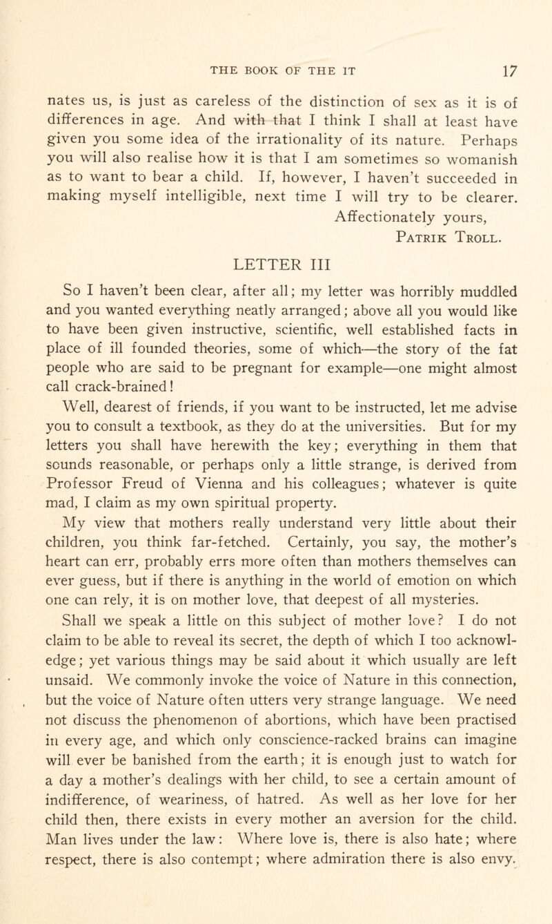 nates us, is just as careless of the distinction of sex as it is of differences in age. And with that I think I shall at least have given you some idea of the irrationality of its nature. Perhaps you will also realise how it is that I am sometimes so womanish as to want to bear a child. If, however, I haven’t succeeded in making myself intelligible, next time I will try to be clearer. Affectionately yours, Patrik Troll. LETTER III So I haven’t been clear, after all; my letter was horribly muddled and you wanted everything neatly arranged; above all you would like to have been given instructive, scientific, well established facts in place of ill founded theories, some of which—the story of the fat people who are said to be pregnant for example—one might almost call crack-brained! Well, dearest of friends, if you want to be instructed, let me advise you to consult a textbook, as they do at the universities. But for my letters you shall have herewith the key; everything in them that sounds reasonable, or perhaps only a little strange, is derived from Professor Freud of Vienna and his colleagues; whatever is quite mad, I claim as my own spiritual property. My view that mothers really understand very little about their children, you think far-fetched. Certainly, you say, the mother’s heart can err, probably errs more often than mothers themselves can ever guess, but if there is anything in the world of emotion on which one can rely, it is on mother love, that deepest of all mysteries. Shall we speak a little on this subject of mother love? I do not claim to be able to reveal its secret, the depth of which I too acknowl¬ edge; yet various things may be said about it which usually are left unsaid. We commonly invoke the voice of Nature in this connection, but the voice of Nature often utters very strange language. We need not discuss the phenomenon of abortions, which have been practised in every age, and which only conscience-racked brains can imagine will ever be banished from the earth; it is enough just to watch for a day a mother’s dealings with her child, to see a certain amount of indifference, of weariness, of hatred. As well as her love for her child then, there exists in every mother an aversion for the child. Man lives under the law: Where love is, there is also hate; where respect, there is also contempt; where admiration there is also envy