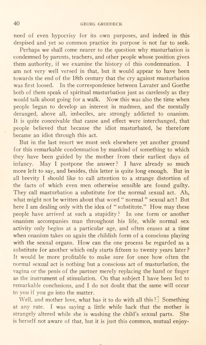 need of even hypocrisy for its own purposes, and indeed in this despised and yet so common practice its purpose is not far to seek. Perhaps we shall come nearer to the question why masturbation is condemned by parents, teachers, and other people whose position gives them authority, if we examine the history of this condemnation. I am not very well versed in that, but it would appear to have been towards the end of the 18th century that the cry against masturbation was first loosed. In the correspondence between Lavater and Goethe both of them speak of spiritual masturbation just as carelessly as they would talk about going for a walk. Now this was also the time when people began to develop an interest in madmen, and the mentally deranged, above all, imbeciles, are strongly addicted to onanism. It is quite conceivable that cause and effect were interchanged, that people believed that because the idiot masturbated, he therefore became an idiot through this act. But in the last resort we must seek elsewhere yet another ground for this remarkable condemnation by mankind of something to which they have been guided by the mother from their earliest days of infancy. May I postpone the answer? I have already so much more left to say, and besides, this letter is quite long enough. But in all brevity I should like to call attention to a strange distortion of the facts of which even men otherwise sensible are found guilty. They call masturbation a substitute for the normal sexual act. Ah, what might not be written about that word “ normal ” sexual act! But here I am dealing only with the idea of “ substitute.” How may these people have arrived at such a stupidity? In one form or another onanism accompanies man throughout his life, while normal sex activity only begins at a particular age, and often ceases at a time when onanism takes on again the childish form of a conscious playing with the sexual organs. How can the one process be regarded as a substitute for another which only starts fifteen to twenty years later? It would be more profitable to make sure for once how often the normal sexual act is nothing but a conscious act of masturbation, the vagina or the penis of the partner merely replacing the hand or finger as the instrument of stimulation. On that subject I have been led to remarkable conclusions, and I do not doubt that the same will occur to you if you go into the matter. Well, and mother love, what has it to do with all this? Something at any rate. I was saying a little while back that the mother is strangely altered while she is washing the child’s sexual parts. She is herself not aware of that, but it is just this common, mutual enjoy-