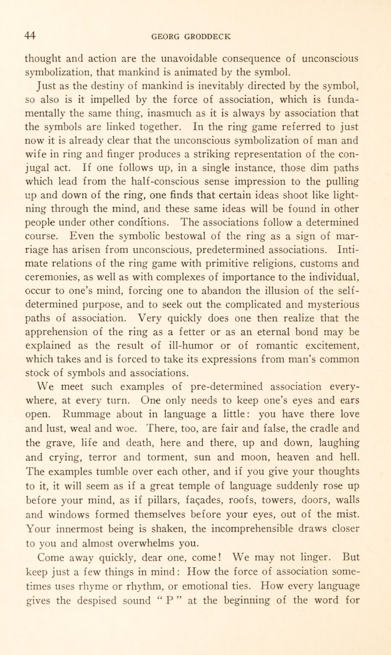 thought and action are the unavoidable consequence of unconscious symbolization, that mankind is animated by the symbol. Just as the destiny of mankind is inevitably directed by the symbol, so also is it impelled by the force of association, which is funda¬ mentally the same thing, inasmuch as it is always by association that the symbols are linked together. In the ring game referred to just now it is already clear that the unconscious symbolization of man and wife in ring and finger produces a striking representation of the con¬ jugal act. If one follows up, in a single instance, those dim paths which lead from the half-conscious sense impression to the pulling up and down of the ring, one finds that certain ideas shoot like light¬ ning through the mind, and these same ideas will be found in other people under other conditions. The associations follow a determined course. Even the symbolic bestowal of the ring as a sign of mar¬ riage has arisen from unconscious, predetermined associations. Inti¬ mate relations of the ring game with primitive religions, customs and ceremonies, as well as with complexes of importance to the individual, occur to one’s mind, forcing one to abandon the illusion of the self- determined purpose, and to seek out the complicated and mysterious paths of association. Very quickly does one then realize that the apprehension of the ring as a fetter or as an eternal bond may be explained as the result of ill-humor or of romantic excitement, which takes and is forced to take its expressions from man’s common stock of symbols and associations. We meet such examples of pre-determined association every¬ where, at every turn. One only needs to keep one’s eyes and ears open. Rummage about in language a little: you have there love and lust, weal and woe. There, too, are fair and false, the cradle and the grave, life and death, here and there, up and down, laughing and crying, terror and torment, sun and moon, heaven and hell. The examples tumble over each other, and if you give your thoughts to it, it will seem as if a great temple of language suddenly rose up before your mind, as if pillars, facades, roofs, towers, doors, walls and windows formed themselves before your eyes, out of the mist. Your innermost being is shaken, the incomprehensible draws closer to you and almost overwhelms you. Come away quickly, dear one, come! We may not linger. But keep just a few things in mind: How the force of association some¬ times uses rhyme or rhythm, or emotional ties. How every language gives the despised sound “ P ” at the beginning of the word for