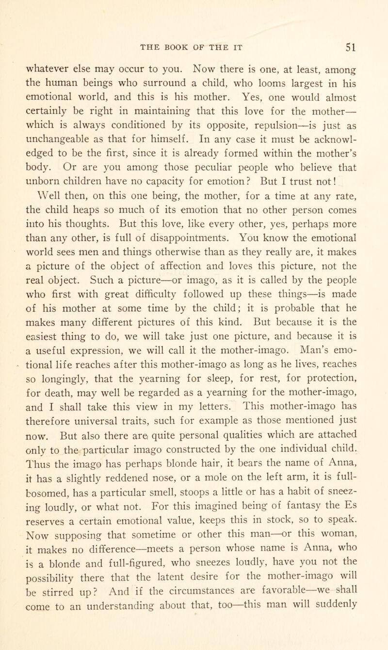 whatever else may occur to you. Now there is one, at least, among the human beings who surround a child, who looms largest in his emotional world, and this is his mother. Yes, one would almost certainly be right in maintaining that this love for the mother— which is always conditioned by its opposite, repulsion—is just as unchangeable as that for himself. In any case it must be acknowl¬ edged to be the first, since it is already formed within the mother’s body. Or are you among those peculiar people who believe that unborn children have no capacity for emotion? But I trust not! Well then, on this one being, the mother, for a time at any rate, the child heaps so much of its emotion that no other person comes into his thoughts. But this love, like every other, yes, perhaps more than any other, is full of disappointments. You know the emotional world sees men and things otherwise than as they really are, it makes a picture of the object of affection and loves this picture, not the real object. Such a picture—or imago, as it is called by the people who first with great difficulty followed up these things—is made of his mother at some time by the child; it is probable that he makes many different pictures of this kind. But because it is the easiest thing to do, we will take just one picture, and because it is a useful expression, we will call it the mother-imago. Man’s emo- * tional life reaches after this mother-imago as long as he lives, reaches so longingly, that the yearning for sleep, for rest, for protection, for death, may well be regarded as a yearning for the mother-imago, and I shall take this view in my letters. This mother-imago has therefore universal traits, such for example as those mentioned just now. But also there are quite personal qualities which are attached only to the particular imago constructed by the one individual child. Thus the imago has perhaps blonde hair, it bears the name of Anna, it has a slightly reddened nose, or a mole on the left arm, it is full- bosomed, has a particular smell, stoops a little or has a habit of sneez¬ ing loudly, or what not. For this imagined being of fantasy the Es reserves a certain emotional value, keeps this in stock, so to speak. Now supposing that sometime or other this man—or this woman, it makes no difference—meets a person whose name is Anna, who is a blonde and full-figured, who sneezes loudly, have you not the possibility there that the latent desire for the mother-imago will be stirred up? And if the circumstances are favorable—wre shall come to an understanding about that, too—this man will suddenly