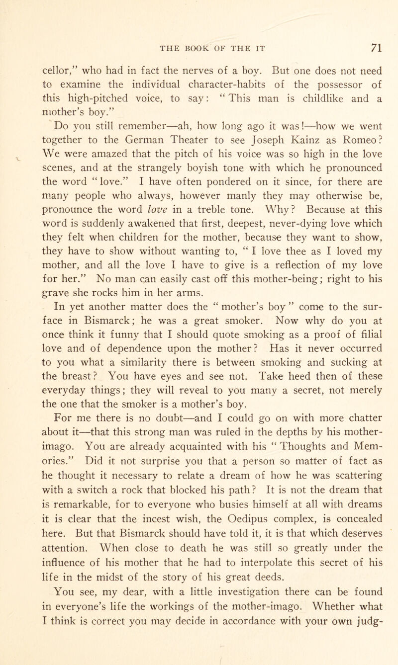 cellor,” who had in fact the nerves of a boy. But one does not need to examine the individual character-habits of the possessor of this high-pitched voice, to say: “ This man is childlike and a mother’s boy.” Do you still remember—ah, how long ago it was!—how we went together to the German Theater to see Joseph Kainz as Romeo? We were amazed that the pitch of his voice was so high in the love scenes, and at the strangely boyish tone with which he pronounced the word “ love.” I have often pondered on it since, for there are many people who always, however manly they may otherwise be, pronounce the word love in a treble tone. Why? Because at this word is suddenly awakened that first, deepest, never-dying love which they felt when children for the mother, because they want to show, they have to show without wanting to, “ I love thee as I loved my mother, and all the love 1 have to give is a reflection of my love for her.” No man can easily cast off this mother-being; right to his grave she rocks him in her arms. In yet another matter does the “ mother’s boy ” come to the sur¬ face in Bismarck; he was a great smoker. Now why do you at once think it funny that I should quote smoking as a proof of filial love and of dependence upon the mother? Has it never occurred to you what a similarity there is between smoking and sucking at the breast? You have eyes and see not. Take heed then of these everyday things; they will reveal to you many a secret, not merely the one that the smoker is a mother’s boy. For me there is no doubt—and I could go on with more chatter about it—that this strong man was ruled in the depths by his mother- imago. You are already acquainted with his “ Thoughts and Mem¬ ories.” Did it not surprise you that a person so matter of fact as he thought it necessary to relate a dream of how he was scattering with a switch a rock that blocked his path? It is not the dream that is remarkable, for to everyone who busies himself at all with dreams it is clear that the incest wish, the Oedipus complex, is concealed here. But that Bismarck should have told it, it is that which deserves attention. When close to death he was still so greatly under the influence of his mother that he had to interpolate this secret of his life in the midst of the story of his great deeds. You see, my dear, with a little investigation there can be found in everyone’s life the workings of the mother-imago. Whether what I think is correct you may decide in accordance with your own judg-