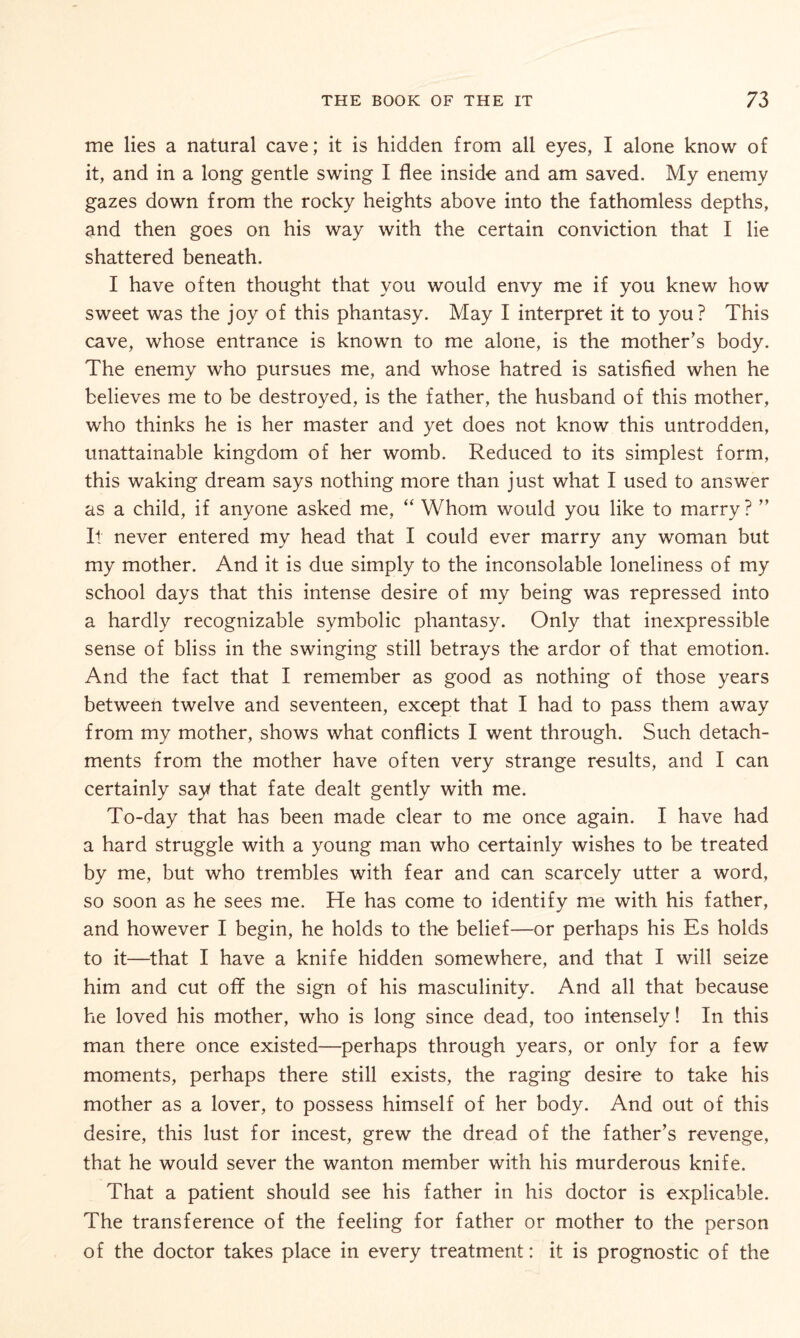 me lies a natural cave; it is hidden from all eyes, I alone know of it, and in a long gentle swing I flee inside and am saved. My enemy gazes down from the rocky heights above into the fathomless depths, and then goes on his way with the certain conviction that I lie shattered beneath. I have often thought that you would envy me if you knew how sweet was the joy of this phantasy. May I interpret it to you? This cave, whose entrance is known to me alone, is the mother’s body. The enemy who pursues me, and whose hatred is satisfied when he believes me to be destroyed, is the father, the husband of this mother, who thinks he is her master and yet does not know this untrodden, unattainable kingdom of her womb. Reduced to its simplest form, this waking dream says nothing more than just what I used to answer as a child, if anyone asked me, “ Whom would you like to marry? ” It never entered my head that I could ever marry any woman but my mother. And it is due simply to the inconsolable loneliness of my school days that this intense desire of my being was repressed into a hardly recognizable symbolic phantasy. Only that inexpressible sense of bliss in the swinging still betrays the ardor of that emotion. And the fact that I remember as good as nothing of those years between twelve and seventeen, except that I had to pass them away from my mother, shows what conflicts I went through. Such detach¬ ments from the mother have often very strange results, and I can certainly say that fate dealt gently with me. To-day that has been made clear to me once again. I have had a hard struggle with a young man who certainly wishes to be treated by me, but who trembles with fear and can scarcely utter a word, so soon as he sees me. He has come to identify me with his father, and however I begin, he holds to the belief—or perhaps his Es holds to it—that I have a knife hidden somewhere, and that I will seize him and cut off the sign of his masculinity. And all that because he loved his mother, who is long since dead, too intensely! In this man there once existed—perhaps through years, or only for a few moments, perhaps there still exists, the raging desire to take his mother as a lover, to possess himself of her body. And out of this desire, this lust for incest, grew the dread of the father’s revenge, that he would sever the wanton member with his murderous knife. That a patient should see his father in his doctor is explicable. The transference of the feeling for father or mother to the person of the doctor takes place in every treatment: it is prognostic of the