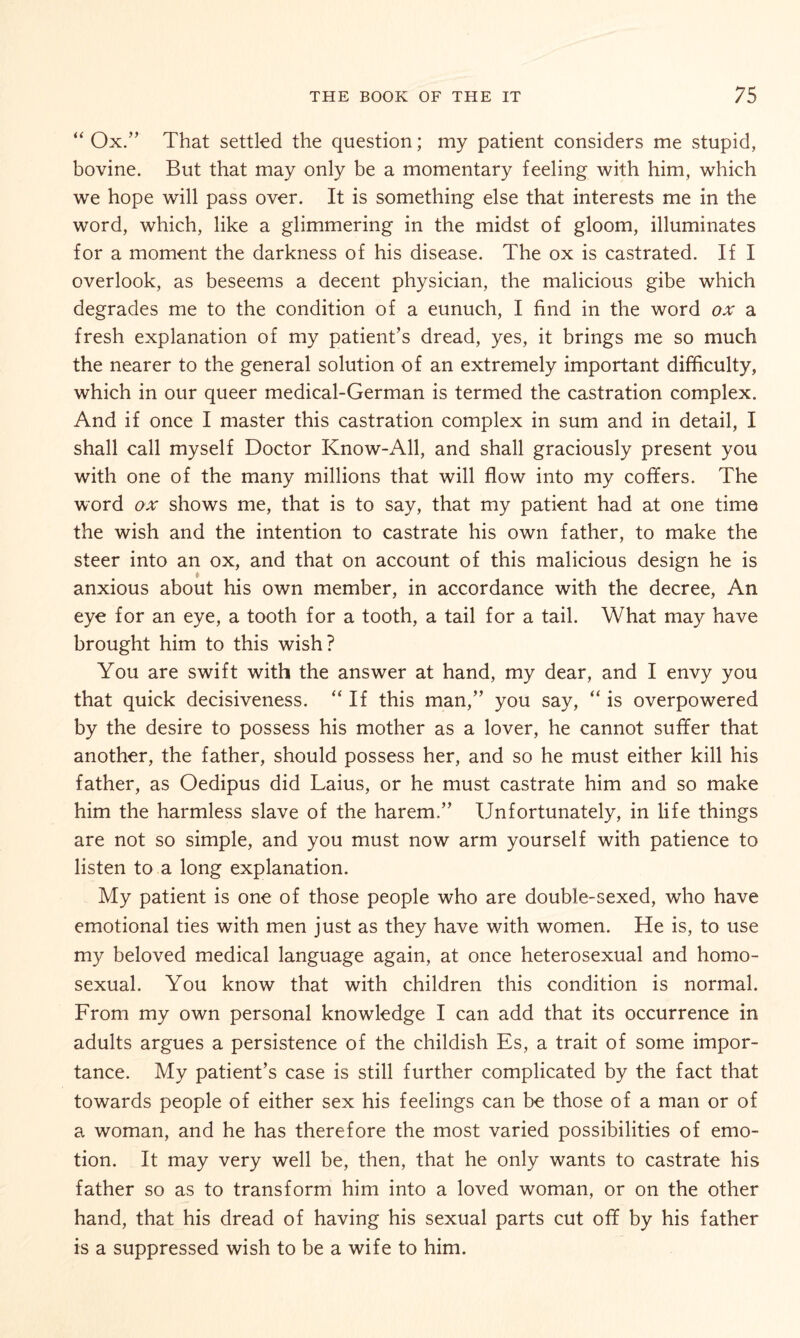 “ Ox/’ That settled the question; my patient considers me stupid, bovine. But that may only be a momentary feeling with him, which we hope will pass over. It is something else that interests me in the word, which, like a glimmering in the midst of gloom, illuminates for a moment the darkness of his disease. The ox is castrated. If I overlook, as beseems a decent physician, the malicious gibe which degrades me to the condition of a eunuch, I find in the word ox a fresh explanation of my patient’s dread, yes, it brings me so much the nearer to the general solution of an extremely important difficulty, which in our queer medical-German is termed the castration complex. And if once I master this castration complex in sum and in detail, I shall call myself Doctor Know-All, and shall graciously present you with one of the many millions that will flow into my coffers. The word ox shows me, that is to say, that my patient had at one time the wish and the intention to castrate his own father, to make the steer into an ox, and that on account of this malicious design he is anxious about his own member, in accordance with the decree, An eye for an eye, a tooth for a tooth, a tail for a tail. What may have brought him to this wish? You are swift with the answer at hand, my dear, and I envy you that quick decisiveness. “ If this man,” you say, “ is overpowered by the desire to possess his mother as a lover, he cannot suffer that another, the father, should possess her, and so he must either kill his father, as Oedipus did Laius, or he must castrate him and so make him the harmless slave of the harem.” Unfortunately, in life things are not so simple, and you must now arm yourself with patience to listen to a long explanation. My patient is one of those people who are double-sexed, who have emotional ties with men just as they have with women. He is, to use my beloved medical language again, at once heterosexual and homo¬ sexual. You know that with children this condition is normal. From my own personal knowledge I can add that its occurrence in adults argues a persistence of the childish Es, a trait of some impor¬ tance. My patient’s case is still further complicated by the fact that towards people of either sex his feelings can be those of a man or of a woman, and he has therefore the most varied possibilities of emo¬ tion. It may very well be, then, that he only wants to castrate his father so as to transform him into a loved woman, or on the other hand, that his dread of having his sexual parts cut off by his father is a suppressed wish to be a wife to him.