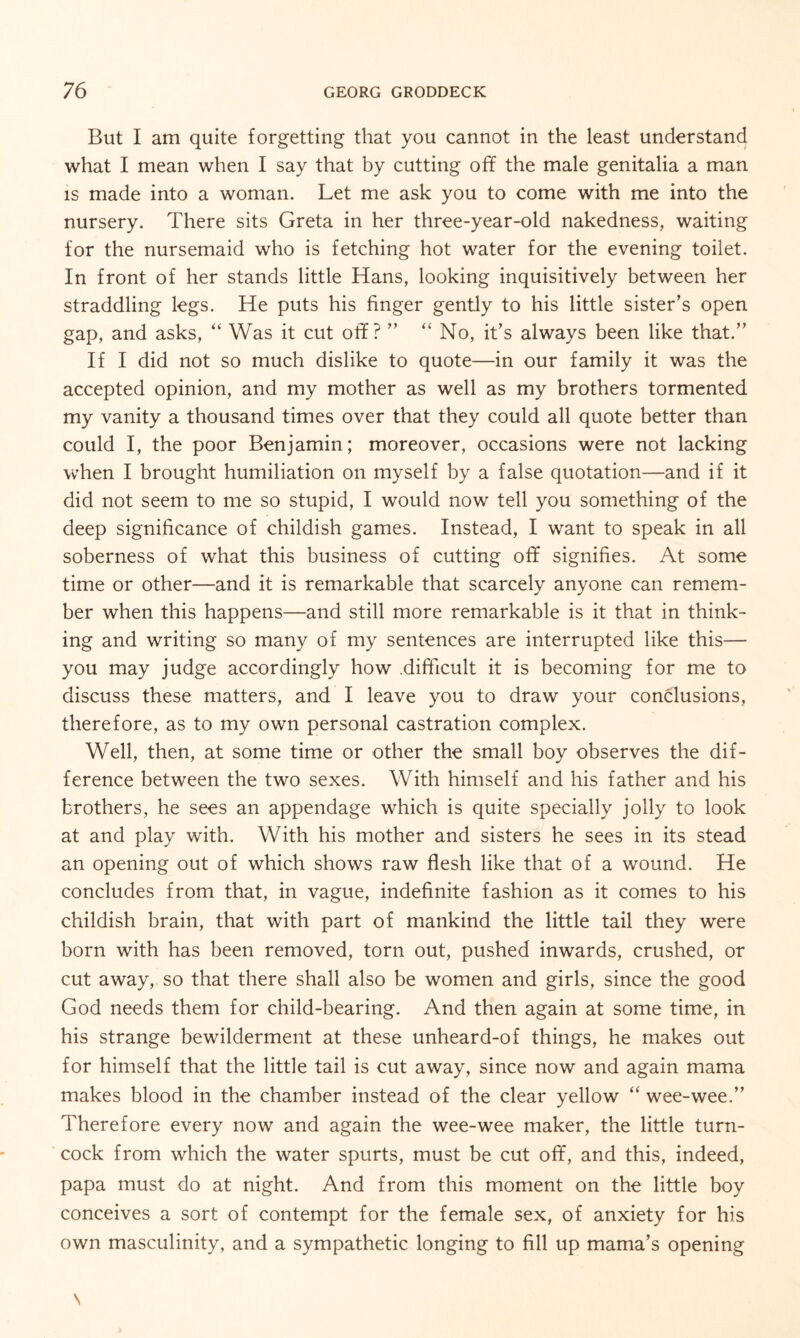 But I am quite forgetting that you cannot in the least understand what I mean when I say that by cutting off the male genitalia a man is made into a woman. Let me ask you to come with me into the nursery. There sits Greta in her three-year-old nakedness, waiting for the nursemaid who is fetching hot water for the evening toilet. In front of her stands little Hans, looking inquisitively between her straddling legs. He puts his finger gently to his little sister’s open gap, and asks, “ Was it cut off? ” “ No, it’s always been like that.” If I did not so much dislike to quote—in our family it was the accepted opinion, and my mother as well as my brothers tormented my vanity a thousand times over that they could all quote better than could I, the poor Benjamin; moreover, occasions were not lacking when I brought humiliation on myself by a false quotation—and if it did not seem to me so stupid, I would now tell you something of the deep significance of childish games. Instead, I want to speak in all soberness of what this business of cutting off signifies. At some time or other—and it is remarkable that scarcely anyone can remem¬ ber when this happens—and still more remarkable is it that in think¬ ing and writing so many of my sentences are interrupted like this— you may judge accordingly how .difficult it is becoming for me to discuss these matters, and I leave you to draw your conclusions, therefore, as to my own personal castration complex. Well, then, at some time or other the small boy observes the dif¬ ference between the two sexes. With himself and his father and his brothers, he sees an appendage which is quite specially jolly to look at and play with. With his mother and sisters he sees in its stead an opening out of which shows raw flesh like that of a wound. He concludes from that, in vague, indefinite fashion as it comes to his childish brain, that with part of mankind the little tail they were born with has been removed, torn out, pushed inwards, crushed, or cut away, so that there shall also be women and girls, since the good God needs them for child-bearing. And then again at some time, in his strange bewilderment at these unheard-of things, he makes out for himself that the little tail is cut away, since now and again mama makes blood in the chamber instead of the clear yellow “ wee-wee.” Therefore every now and again the wee-wee maker, the little turn¬ cock from which the water spurts, must be cut off, and this, indeed, papa must do at night. And from this moment on the little boy conceives a sort of contempt for the female sex, of anxiety for his own masculinity, and a sympathetic longing to fill up mama’s opening \