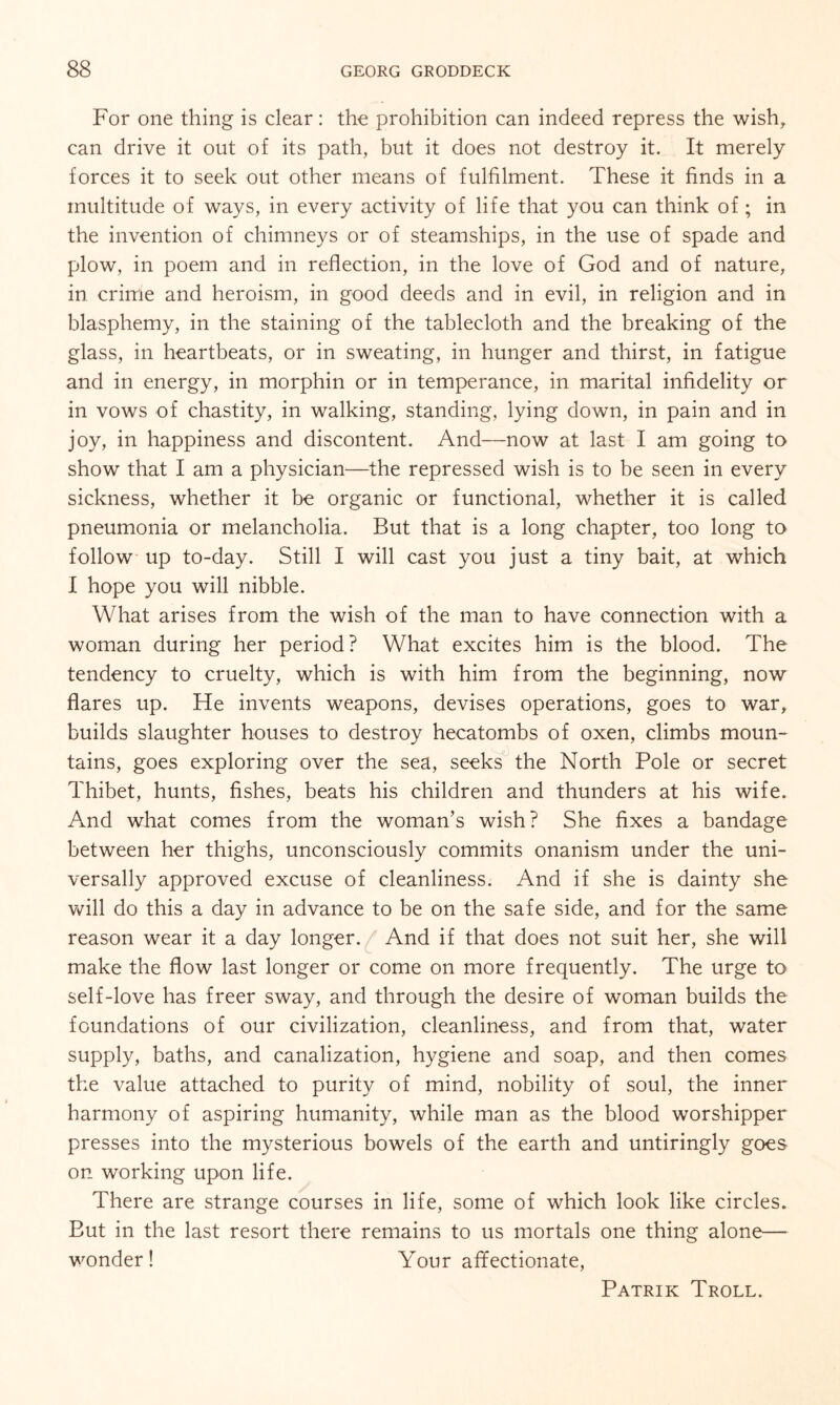 For one thing is clear: the prohibition can indeed repress the wish, can drive it out of its path, but it does not destroy it. It merely forces it to seek out other means of fulfilment. These it finds in a multitude of ways, in every activity of life that you can think of; in the invention of chimneys or of steamships, in the use of spade and plow, in poem and in reflection, in the love of God and of nature, in crime and heroism, in good deeds and in evil, in religion and in blasphemy, in the staining of the tablecloth and the breaking of the glass, in heartbeats, or in sweating, in hunger and thirst, in fatigue and in energy, in morphin or in temperance, in marital infidelity or in vows of chastity, in walking, standing, lying down, in pain and in joy, in happiness and discontent. And—now at last I am going to show that I am a physician—the repressed wish is to be seen in every sickness, whether it be organic or functional, whether it is called pneumonia or melancholia. But that is a long chapter, too long to follow up to-day. Still I will cast you just a tiny bait, at which I hope you will nibble. What arises from the wish of the man to have connection with a woman during her period? What excites him is the blood. The tendency to cruelty, which is with him from the beginning, now flares up. He invents weapons, devises operations, goes to war, builds slaughter houses to destroy hecatombs of oxen, climbs moun¬ tains, goes exploring over the sea, seeks the North Pole or secret Thibet, hunts, fishes, beats his children and thunders at his wife. And what comes from the woman’s wish? She fixes a bandage between her thighs, unconsciously commits onanism under the uni¬ versally approved excuse of cleanliness. And if she is dainty she will do this a day in advance to be on the safe side, and for the same reason wear it a day longer. And if that does not suit her, she will make the flow last longer or come on more frequently. The urge to self-love has freer sway, and through the desire of woman builds the foundations of our civilization, cleanliness, and from that, water supply, baths, and canalization, hygiene and soap, and then comes the value attached to purity of mind, nobility of soul, the inner harmony of aspiring humanity, while man as the blood worshipper presses into the mysterious bowels of the earth and untiringly goes on working upon life. There are strange courses in life, some of which look like circles. But in the last resort there remains to us mortals one thing alone— wonder! Your affectionate, Patrik Troll.