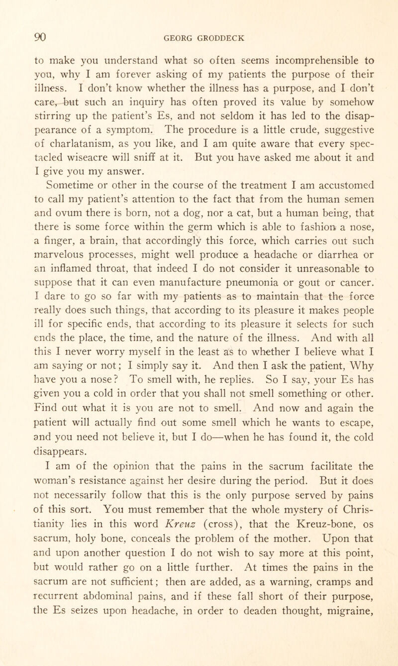 to make you understand what so often seems incomprehensible to you, why I am forever asking of my patients the purpose of their illness. I don’t know whether the illness has a purpose, and I don’t care, but such an inquiry has often proved its value by somehow stirring up the patient’s Es, and not seldom it has led to the disap¬ pearance of a symptom. The procedure is a little crude, suggestive of charlatanism, as you like, and I am quite aware that every spec¬ tacled wiseacre will sniff at it. But you have asked me about it and I give you my answer. Sometime or other in the course of the treatment I am accustomed to call my patient’s attention to the fact that from the human semen and ovum there is born, not a dog, nor a cat, but a human being, that there is some force within the germ which is able to fashion/ a nose, a finger, a brain, that accordingly this force, which carries out such marvelous processes, might well produce a headache or diarrhea or an inflamed throat, that indeed I do not consider it unreasonable to suppose that it can even manufacture pneumonia or gout or cancer. I dare to go so far with my patients as to maintain that the force really does such things, that according to its pleasure it makes people ill for specific ends, that according to its pleasure it selects for such ends the place, the time, and the nature of the illness. And with all this I never worry myself in the least as to whether I believe what I am saying or not; I simply say it. And then I ask the patient, Why have you a nose ? To smell with, he replies. So I say, your Es has given you a cold in order that you shall not smell something or other. Find out what it is you are not to smell. And now and again the patient will actually find out some smell which he wants to escape, and you need not believe it, but I do—when he has found it, the cold disappears. I am of the opinion that the pains in the sacrum facilitate the woman’s resistance against her desire during the period. But it does not necessarily follow that this is the only purpose served by pains of this sort. You must remember that the whole mystery of Chris¬ tianity lies in this word Kreuz (cross), that the Kreuz-bone, os sacrum, holy bone, conceals the problem of the mother. Upon that and upon another question I do not wish to say more at this point, but would rather go on a little further. At times the pains in the sacrum are not sufficient; then are added, as a warning, cramps and recurrent abdominal pains, and if these fall short of their purpose, the Es seizes upon headache, in order to deaden thought, migraine,