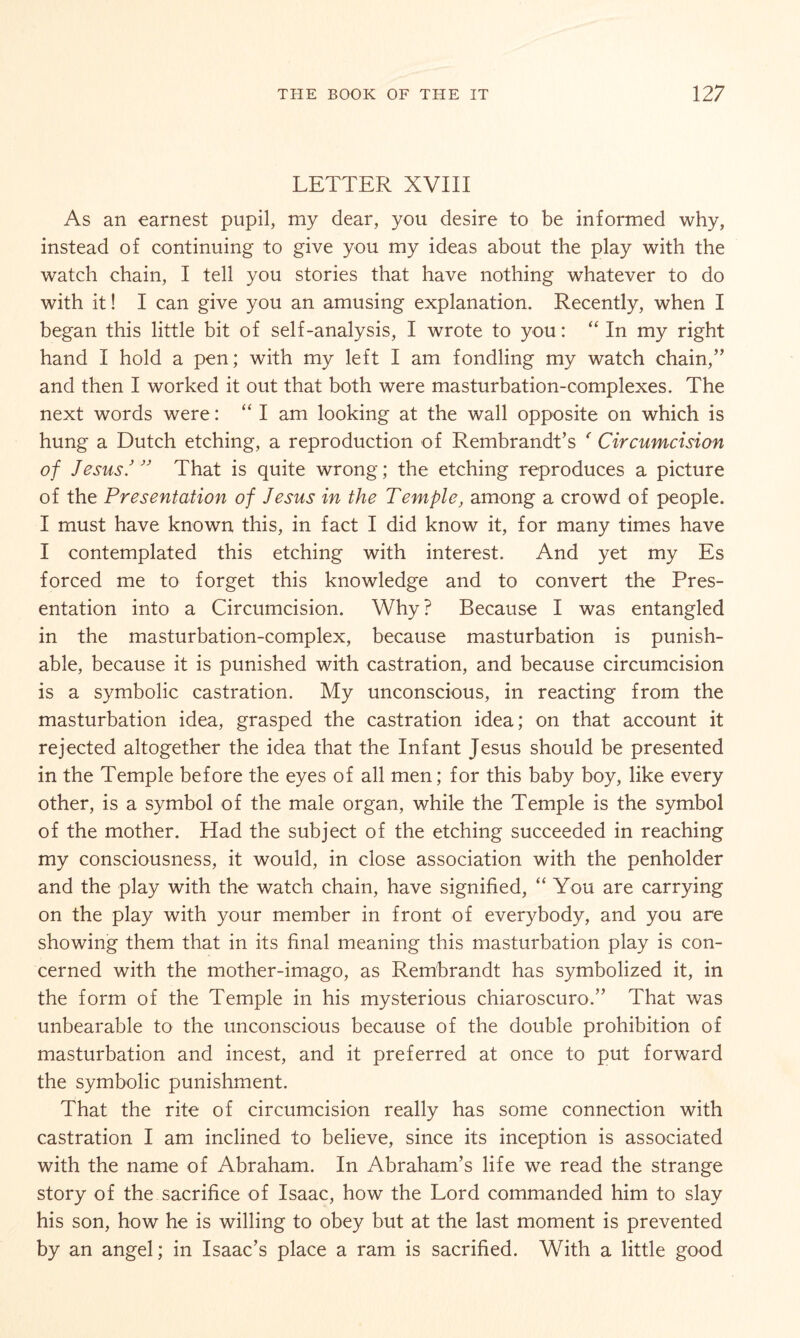 LETTER XVIII As an earnest pupil, my dear, you desire to be informed why, instead of continuing to give you my ideas about the play with the watch chain, I tell you stories that have nothing whatever to do with it! I can give you an amusing explanation. Recently, when I began this little bit of self-analysis, I wrote to you: “ In my right hand I hold a pen; with my left I am fondling my watch chain,” and then I worked it out that both were masturbation-complexes. The next words were: “ I am looking at the wall opposite on which is hung a Dutch etching, a reproduction of Rembrandt’s ' Circumcision of Jesus' ” That is quite wrong; the etching reproduces a picture of the Presentation of Jesus in the Temple, among a crowd of people. I must have known this, in fact I did know it, for many times have I contemplated this etching with interest. And yet my Es forced me to forget this knowledge and to convert the Pres¬ entation into a Circumcision. Why ? Because I was entangled in the masturbation-complex, because masturbation is punish¬ able, because it is punished with castration, and because circumcision is a symbolic castration. My unconscious, in reacting from the masturbation idea, grasped the castration idea; on that account it rejected altogether the idea that the Infant Jesus should be presented in the Temple before the eyes of all men; for this baby boy, like every other, is a symbol of the male organ, while the Temple is the symbol of the mother. Had the subject of the etching succeeded in reaching my consciousness, it would, in close association with the penholder and the play with the watch chain, have signified, “ You are carrying on the play with your member in front of everybody, and you are showing them that in its final meaning this masturbation play is con¬ cerned with the mother-imago, as Rembrandt has symbolized it, in the form of the Temple in his mysterious chiaroscuro.” That was unbearable to the unconscious because of the double prohibition of masturbation and incest, and it preferred at once to put forward the symbolic punishment. That the rite of circumcision really has some connection with castration I am inclined to believe, since its inception is associated with the name of Abraham. In Abraham’s life we read the strange story of the sacrifice of Isaac, how the Lord commanded him to slay his son, how he is willing to obey but at the last moment is prevented by an angel; in Isaac’s place a ram is sacrified. With a little good