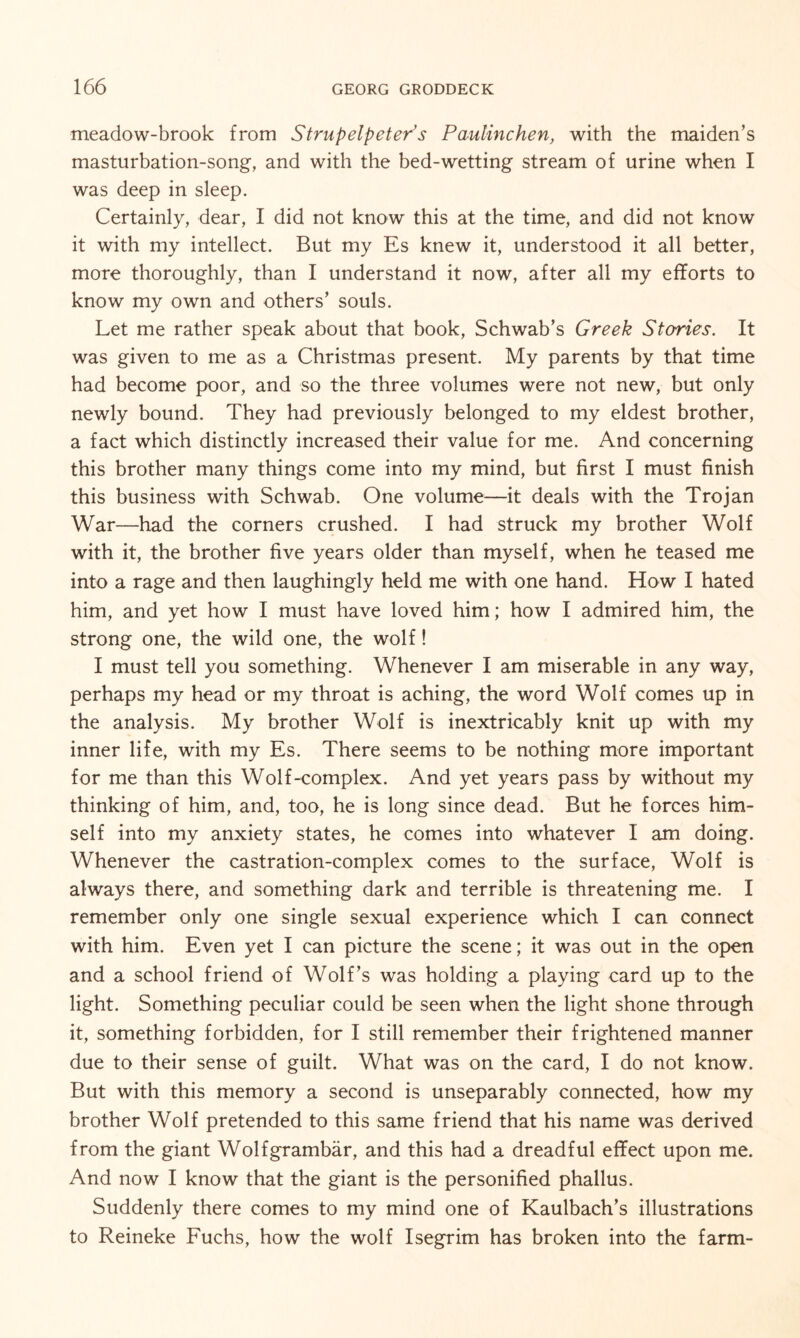 meadow-brook from Strupelpeter’s Paulinchen, with the maiden’s masturbation-song, and with the bed-wetting stream of urine when I was deep in sleep. Certainly, dear, I did not know this at the time, and did not know it with my intellect. But my Es knew it, understood it all better, more thoroughly, than I understand it now, after all my efforts to know my own and others’ souls. Let me rather speak about that book, Schwab’s Greek Stories. It was given to me as a Christmas present. My parents by that time had become poor, and so the three volumes were not new, but only newly bound. They had previously belonged to my eldest brother, a fact which distinctly increased their value for me. And concerning this brother many things come into my mind, but first I must finish this business with Schwab. One volume—it deals with the Trojan War—had the corners crushed. I had struck my brother Wolf with it, the brother five years older than myself, when he teased me into a rage and then laughingly held me with one hand. How I hated him, and yet how I must have loved him; how I admired him, the strong one, the wild one, the wolf! I must tell you something. Whenever I am miserable in any way, perhaps my head or my throat is aching, the word Wolf comes up in the analysis. My brother Wolf is inextricably knit up with my inner life, with my Es. There seems to be nothing more important for me than this Wolf-complex. And yet years pass by without my thinking of him, and, too, he is long since dead. But he forces him¬ self into my anxiety states, he comes into whatever I am doing. Whenever the castration-complex comes to the surface, Wolf is always there, and something dark and terrible is threatening me. I remember only one single sexual experience which I can connect with him. Even yet I can picture the scene; it was out in the open and a school friend of Wolf’s was holding a playing card up to the light. Something peculiar could be seen when the light shone through it, something forbidden, for I still remember their frightened manner due to their sense of guilt. What was on the card, I do not know. But with this memory a second is unseparably connected, how my brother Wolf pretended to this same friend that his name was derived from the giant Wolfgrambär, and this had a dreadful effect upon me. And now I know that the giant is the personified phallus. Suddenly there comes to my mind one of Kaulbach’s illustrations to Reineke Fuchs, how the wolf Isegrim has broken into the farm-