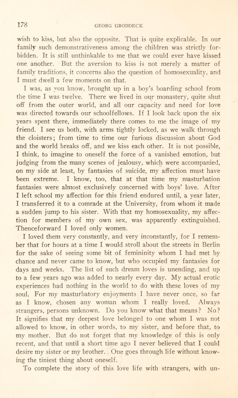 wish to kiss, but also the opposite. That is quite explicable. In our family such demonstrativeness among the children was strictly for¬ bidden. It is still unthinkable to me that we could ever have kissed one another. But the aversion to kiss is not merely a matter of family traditions, it concerns also the question of homosexuality, and I must dwell a few moments on that. I was, as you know, brought up in a boy's boarding school from the time I was twelve. There we lived in our monastery, quite shut off from the outer world, and all our capacity and need for love was directed towards our schoolfellows. If I look back upon the six years spent there, immediately there comes to me the image of my friend. I see us both, with arms tightly locked, as we walk through the cloisters; from time to time our furious discussion about God and the world breaks off, and we kiss each other. It is not possible, I think, to imagine to oneself the force of a vanished emotion, but judging from the many scenes of jealousy, which were accompanied, on my side at least, by fantasies of suicide, my affection must have been extreme. I know, too, that at that time my masturbation fantasies were almost exclusively concerned with boys’ love. After I left school my affection for this friend endured until, a year later, I transferred it to a comrade at the University, from whom it made a sudden jump to his sister. With that my homosexuality, my affec¬ tion for members of my own sex, was apparently extinguished. Thenceforward I loved only women. I loved them very constantly, and very inconstantly, for I remem¬ ber that for hours at a time I would stroll about the streets in Berlin for the sake of seeing some bit of femininity whom I had met by chance and never came to know, but who occupied my fantasies for days and weeks. The list of such dream loves is unending, and up to a few years ago was added to nearly every day. My actual erotic experiences had nothing in the world to do with these loves of my soul. For my masturbatory enjoyments I have never once, so far as I know, chosen any woman whom I really loved. Always strangers, persons unknown. Do you know what that means? No? It signifies that my deepest love belonged to one whom I was not allowed to know, in other words, to my sister, and before that, to my mother. But do not forget that my knowledge of this is only recent, and that until a short time ago I never believed that I could desire my sister or my brother. One goes through life without know¬ ing the tiniest thing about oneself. To complete the story of this love life with strangers, with un-