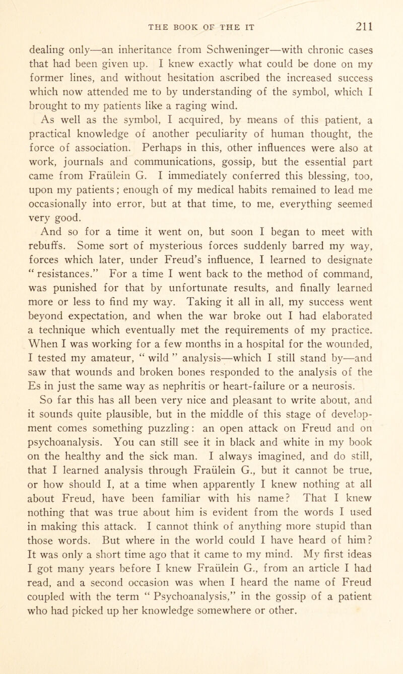 dealing only—an inheritance from Schweninger—with chronic cases that had been given up. I knew exactly what could be done on my former lines, and without hesitation ascribed the increased success which now attended me to by understanding of the symbol, which I brought to my patients like a raging wind. As well as the symbol, I acquired, by means of this patient, a practical knowledge of another peculiarity of human thought, the force of association. Perhaps in this, other influences were also at work, journals and communications, gossip, but the essential part came from Fraülein G. I immediately conferred this blessing, too, upon my patients; enough of my medical habits remained to lead me occasionally into error, but at that time, to me, everything seemed very good. And so for a time it went on, but soon I began to meet with rebuffs. Some sort of mysterious forces suddenly barred my way, forces which later, under Freud’s influence, I learned to designate “ resistances.” For a time I went back to the method of command, was punished for that by unfortunate results, and finally learned more or less to find my way. Taking it all in all, my success went beyond expectation, and when the war broke out I had elaborated a technique which eventually met the requirements of my practice. When I was working for a few months in a hospital for the wounded, I tested my amateur, “ wild ” analysis—which I still stand by—and saw that wounds and broken bones responded to the analysis of the Es in just the same way as nephritis or heart-failure or a neurosis. So far this has all been very nice and pleasant to write about, and it sounds quite plausible, but in the middle of this stage of develop¬ ment comes something puzzling: an open attack on Freud and on psychoanalysis. You can still see it in black and white in my book on the healthy and the sick man. I always imagined, and do still, that I learned analysis through Fraülein G., but it cannot be true, or how should I, at a time when apparently I knew nothing at all about Freud, have been familiar with his name? That I knew nothing that was true about him is evident from the words I used in making this attack. I cannot think of anything more stupid than those words. But where in the world could I have heard of him? It was only a short time ago that it came to my mind. My first ideas I got many years before I knew Fraülein G., from an article I had read, and a second occasion was when I heard the name of Freud coupled with the term “ Psychoanalysis,” in the gossip of a patient who had picked up her knowledge somewhere or other.