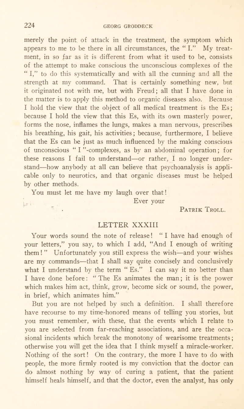 merely the point of attack in the treatment, the symptom which appears to me to be there in all circumstances, the “ I.” My treat¬ ment, in so far as it is different from what it used to be, consists of the attempt to make conscious the unconscious complexes of the “ I,” to do this systematically and with all the cunning and all the strength at my command. That is certainly something new, but it originated not with me, but with Freud; all that I have done in the matter is to apply this method to organic diseases also. Because I hold the view that the object of all medical treatment is the Es; because I hold the view that this Es, with its own masterly power, forms the nose, inflames the lungs, makes a man nervous, prescribes his breathing, his gait, his activities; because, furthermore, I believe that the Es can be just as much influenced by the making conscious of unconscious “ I -complexes, as by an abdominal operation; for these reasons I fail to understand—or rather, I no longer under¬ stand—how anybody at all can believe that psychoanalysis is appli¬ cable only to neurotics, and that organic diseases must be helped by other methods. You must let me have my laugh over that! Ever your Patrik Troll. LETTER XXXIII Your words sound the note of release! “ I have had enough of your letters, you say, to which I add, “And I enough of writing them!  Unfortunately you still express the wish—and your wishes are my commands-—that I shall say quite concisely and conclusively what I understand by the term “ Es. I can say it no better than I have done before: “ The Es animates the man; it is the power which makes him act, think, grow, become sick or sound, the power, in brief, which animates him. But you are not helped by such a definition. I shall therefore have recourse to my time-honored means of telling you stories, but you must remember, with these, that the events which I relate to you are selected from far-reaching associations, and are the occa¬ sional incidents which break the monotony of wearisome treatments; otherwise you will get the idea that I think myself a miracle-worker. Nothing of the sort! On the contrary, the more I have to do with people, the more firmly rooted is my conviction that the doctor can do almost nothing by way of curing a patient, that the patient himself heals himself, and that the doctor, even the analyst, has only