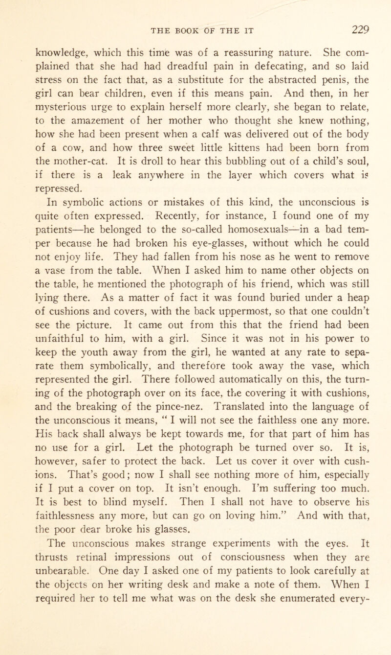 knowledge, which this timie was of a reassuring nature. She com¬ plained that she had had dreadful pain in defecating, and so laid stress on the fact that, as a substitute for the abstracted penis, the girl can bear children, even if this means pain. And then, in her mysterious urge to explain herself more clearly, she began to relate, to the amazement of her mother who thought she knew nothing, how she had been present when a calf was delivered out of the body of a cow, and how three sweet little kittens had been born from the mother-cat. It is droll to hear this bubbling out of a child's soul, if there is a leak anywhere in the layer which covers what is repressed. In symbolic actions or mistakes of this kind, the unconscious is quite often expressed. Recently, for instance, I found one of my patients—he belonged to the so-called homosexuals—in a bad tem¬ per because he had broken his eye-glasses, without which he could not enjoy life. They had fallen from his nose as he went to remove a vase from the table. When I asked him to name other objects on the table, he mentioned the photograph of his friend, which was still lying there. As a matter of fact it was found buried under a heap of cushions and covers, with the back uppermost, so that one couldn’t see the picture. It came out from this that the friend had been unfaithful to him, with a girl. Since it was not in his power to keep the youth away from the girl, he wanted at any rate to sepa¬ rate them symbolically, and therefore took away the vase, which represented the girl. There followed automatically on this, the turn¬ ing of the photograph over on its face, the covering it with cushions, and the breaking of the pince-nez. Translated into the language of the unconscious it means, “ I will not see the faithless one any more. His back shall always be kept towards me, for that part of him has no use for a girl. Let the photograph be turned over so. It is, however, safer to protect the back. Let us cover it over with cush¬ ions. That’s good; now I shall see nothing more of him, especially if I put a cover on top. It isn’t enough. I’m suffering too much. It is best to blind myself. Then I shall not have to observe his faithlessness any more, but can go on loving him.” And with that, the poor dear broke his glasses. The unconscious makes strange experiments with the eyes. It thrusts retinal impressions out of consciousness when they are unbearable. One day I asked one of my patients to look carefully at the objects on her writing desk and make a note of them. When I required her to tell me what was on the desk she enumerated every-