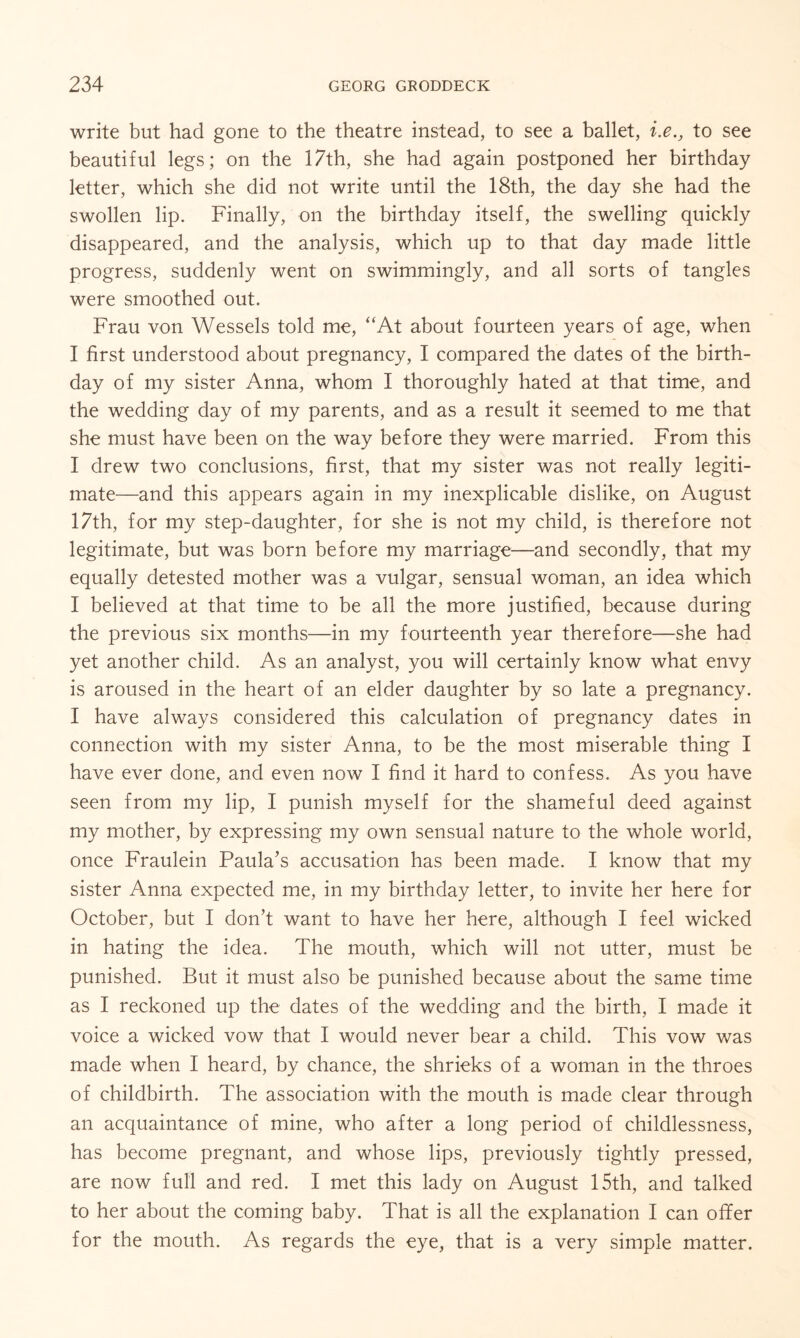 write but had gone to the theatre instead, to see a ballet, i.e., to see beautiful legs; on the 17th, she had again postponed her birthday letter, which she did not write until the 18th, the day she had the swollen lip. Finally, on the birthday itself, the swelling quickly disappeared, and the analysis, which up to that day made little progress, suddenly went on swimmingly, and all sorts of tangles were smoothed out. Frau von Wessels told me, “At about fourteen years of age, when I first understood about pregnancy, I compared the dates of the birth¬ day of my sister Anna, whom I thoroughly hated at that time, and the wedding day of my parents, and as a result it seemed to me that she must have been on the way before they were married. From this I drew two conclusions, first, that my sister was not really legiti¬ mate—and this appears again in my inexplicable dislike, on August 17th, for my step-daughter, for she is not my child, is therefore not legitimate, but was born before my marriage—and secondly, that my equally detested mother was a vulgar, sensual woman, an idea which I believed at that time to be all the more justified, because during the previous six months—in my fourteenth year therefore—she had yet another child. As an analyst, you will certainly know what envy is aroused in the heart of an elder daughter by so late a pregnancy. I have always considered this calculation of pregnancy dates in connection with my sister Anna, to be the most miserable thing I have ever done, and even now I find it hard to confess. As you have seen from my lip, I punish myself for the shameful deed against my mother, by expressing my own sensual nature to the whole world, once Fraulein Paula's accusation has been made. I know that my sister Anna expected me, in my birthday letter, to invite her here for October, but I don't want to have her here, although I feel wicked in hating the idea. The mouth, which will not utter, must be punished. But it must also be punished because about the same time as I reckoned up the dates of the wedding and the birth, I made it voice a wicked vow that I would never bear a child. This vow was made when I heard, by chance, the shrieks of a woman in the throes of childbirth. The association with the mouth is made clear through an acquaintance of mine, who after a long period of childlessness, has become pregnant, and whose lips, previously tightly pressed, are now full and red. I met this lady on August 15th, and talked to her about the coming baby. That is all the explanation I can offer for the mouth. As regards the eye, that is a very simple matter.