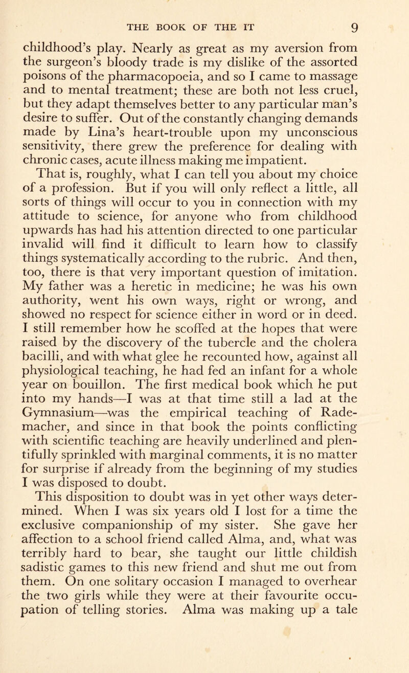 childhood’s play. Nearly as great as my aversion from the surgeon’s bloody trade is my dislike of the assorted poisons of the pharmacopoeia, and so I came to massage and to mental treatment; these are both not less cruel, but they adapt themselves better to any particular man’s desire to suffer. Out of the constantly changing demands made by Lina’s heart-trouble upon my unconscious sensitivity, there grew the preference for dealing with chronic cases, acute illness making me impatient. That is, roughly, what I can tell you about my choice of a profession. But if you will only reflect a little, all sorts of things will occur to you in connection with my attitude to science, for anyone who from childhood upwards has had his attention directed to one particular invalid will find it difficult to learn how to classify things systematically according to the rubric. And then, too, there is that very important question of imitation. My father was a heretic in medicine; he was his own authority, went his own ways, right or wrong, and showed no respect for science either in word or in deed. I still remember how he scoffed at the hopes that were raised by the discovery of the tubercle and the cholera bacilli, and with what glee he recounted how, against all physiological teaching, he had fed an infant for a whole year on bouillon. The first medical book which he put into my hands—I was at that time still a lad at the Gymnasium—was the empirical teaching of Rade- macher, and since in that book the points conflicting with scientific teaching are heavily underlined and plen¬ tifully sprinkled with marginal comments, it is no matter for surprise if already from the beginning of my studies I was disposed to doubt. This disposition to doubt was in yet other ways deter¬ mined. When I was six years old I lost for a time the exclusive companionship of my sister. She gave her affection to a school friend called Alma, and, what was terribly hard to bear, she taught our little childish sadistic games to this new friend and shut me out from them. On one solitary occasion I managed to overhear the two girls while they were at their favourite occu¬ pation of telling stories. Alma was making up a tale