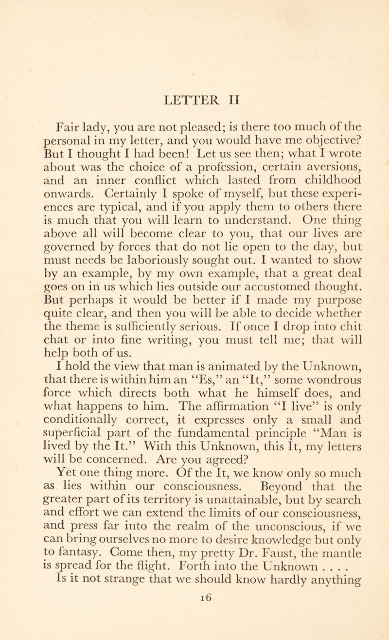 LETTER II Fair lady, you are not pleased; is there too much of the personal in my letter, and you would have me objective? But I thought I had been! Let us see then; what I wrote about was the choice of a profession, certain aversions, and an inner conflict which lasted from childhood onwards. Certainly I spoke of myself, but these experi¬ ences are typical, and if you apply them to others there is much that you will learn to understand. One thing above all will become clear to you, that our lives are governed by forces that do not lie open to the day, but must needs be laboriously sought out. I wanted to show by an example, by my own example, that a great deal goes on in us which lies outside our accustomed thought. But perhaps it would be better if I made my purpose quite clear, and then you will be able to decide whether the theme is sufficiently serious. If once I drop into chit chat or into fine writing, you must tell me; that will help both of us. I hold the view that man is animated by the Unknown, that there is within him an “Es,” an “It,” some wondrous force which directs both what he himself does, and what happens to him. The affirmation “I live” is only conditionally correct, it expresses only a small and superficial part of the fundamental principle “Man is lived by the It.” With this Unknown, this It, my letters will be concerned. Are you agreed? Yet one thing more. Of the It, we know only so much as lies within our consciousness. Beyond that the greater part of its territory is unattainable, but by search and effort we can extend the limits of our consciousness, and press far into the realm of the unconscious, if we can bring ourselves no more to desire knowledge but only to fantasy. Come then, my pretty Dr. Faust, the mantle is spread for the flight. Forth into the Unknown .... Is it not strange that we should know hardly anything