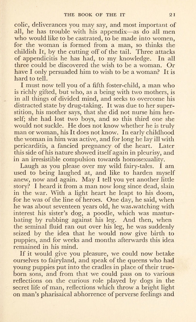 colic, deliverances you may say, and most important of all, he has trouble with his appendix—as do all men who would like to be castrated, to be made into women, for the woman is formed from a man, so thinks the childish It, by the cutting off of the tail. Three attacks of appendicitis he has had, to my knowledge. In all three could be discovered the wish to be a woman. Or have I only persuaded him to wish to be a woman? It is hard to tell. I must now tell you of a fifth foster-child, a man who is richly gifted, but who, as a being with two mothers, is in all things of divided mind, and seeks to overcome his distracted state by drug-taking. It was due to her super¬ stition, his mother says, that she did not nurse him her¬ self; she had lost two boys, and so this third one she would not suckle. He does not know whether he is truly man or woman, his It does not know. In early childhood the woman in him was active, and for long he lay ill with pericarditis, a fancied pregnancy of the heart. Later this side of his nature showed itself again in pleurisy, and in an irresistible compulsion towards homosexuality. Laugh as you please over my wild fairy-tales. I am used to being laughed at, and like to harden myself anew, now and again. May I tell you yet another little story? I heard it from a man now long since dead, slain in the war. With a light heart he leapt to his doom, for he was of the line of heroes. One day, he said, when he was about seventeen years old, he was .watching with interest his sister’s dog, a poodle, which was mastur¬ bating by rubbing against his leg. And then, when the seminal fluid ran out over his leg, he was suddenly seized by the idea that he would now give birth to puppies, and for weeks and months afterwards this idea remained in his mind. If it would give you pleasure, we could now betake ourselves to fairyland, and speak of the queens who had young puppies put into the cradles in place of their true- born sons, and from that we could pass on to various reflections on the curious role played by dogs in the secret life of man, reflections which throw a bright light on man’s pharisaical abhorrence of perverse feelings and