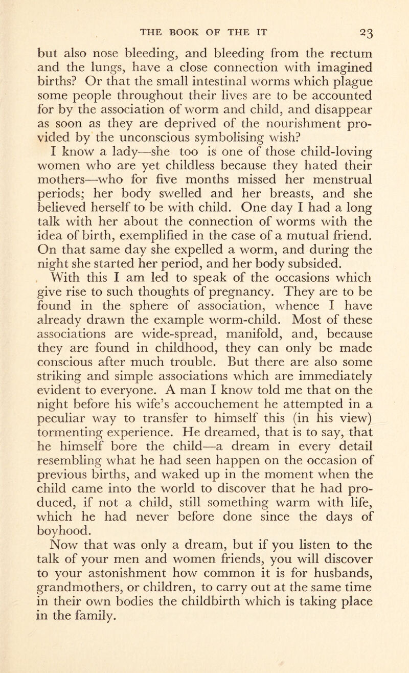 but also nose bleeding, and bleeding from the rectum and the lungs, have a close connection with imagined births? Or that the small intestinal worms which plague some people throughout their lives are to be accounted for by the association of worm and child, and disappear as soon as they are deprived of the nourishment pro¬ vided by the unconscious symbolising wish? I know a lady—she too is one of those child-loving women who are yet childless because they hated their mothers—who for five months missed her menstrual periods; her body swelled and her breasts, and she believed herself to be with child. One day I had a long talk with her about the connection of worms with the idea of birth, exemplified in the case of a mutual friend. On that same day she expelled a worm, and during the night she started her period, and her body subsided. With this I am led to speak of the occasions which give rise to such thoughts of pregnancy. They are to be found in the sphere of association, whence I have already drawn the example worm-child. Most of these associations are wide-spread, manifold, and, because they are found in childhood, they can only be made conscious after much trouble. But there are also some striking and simple associations which are immediately evident to everyone. A man I know told me that on the night before his wife’s accouchement he attempted in a peculiar way to transfer to himself this (in his view) tormenting experience. He dreamed, that is to say, that he himself bore the child—a dream in every detail resembling what he had seen happen on the occasion of previous births, and waked up in the moment when the child came into the world to discover that he had pro¬ duced, if not a child, still something warm with life, which he had never before done since the days of boyhood. Now that was only a dream, but if you listen to the talk of your men and women friends, you will discover to your astonishment how common it is for husbands, grandmothers, or children, to carry out at the same time in their own bodies the childbirth which is taking place in the family.