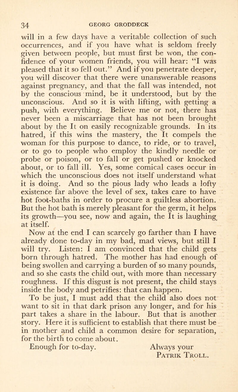 will in a few days have a veritable collection of such occurrences, and if you have what is seldom freely given between people, but must first be won, the con¬ fidence of your women friends, you will hear: “I was pleased that it so fell out.” And if you penetrate deeper, you will discover that there were unanswerable reasons against pregnancy, and that the fall was intended, not by the conscious mind, be it understood, but by the unconscious. And so it is with lifting, with getting a push, with everything. Believe me or not, there has never been a miscarriage that has not been brought about by the It on easily recognizable grounds. In its hatred, if this wins the mastery, the It compels the woman for this purpose to dance, to ride, or to travel, or to go to people who employ the kindly needle or probe or poison, or to fall or get pushed or knocked about, or to fall ill. Yes, some comical cases occur in which the unconscious does not itself understand what it is doing. And so the pious lady who leads a lofty existence far above the level of sex, takes care to have hot foot-baths in order to procure a guiltless abortion. But the hot bath is merely pleasant for the germ, it helps its growth—you see, now and again, the It is laughing at itself. Now at the end I can scarcely go farther than I have already done to-day in my bad, mad views, but still I will try. Listen: I am convinced that the child gets born through hatred. The mother has had enough of being swollen and carrying a burden of so many pounds, and so she casts the child out, with more than necessary roughness. If this disgust is not present, the child stays inside the body and petrifies: that can happen. To be just, I must add that the child also does not want to sit in that dark prison any longer, and for his part takes a share in the labour. But that is another story. Here it is sufficient to establish that there must be in mother and child a common desire for separation, for the birth to come about. Enough for to-day. Always your Patrik Troll.