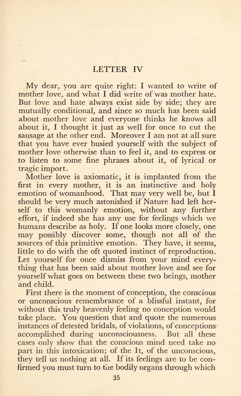 LETTER IV My dear, you are quite right: I wanted to write of mother love, and what I did write of was mother hate. But love and hate always exist side by side; they are mutually conditional, and since so much has been said about mother love and everyone thinks he knows all about it, I thought it just as well for once to cut the sausage at the other end. Moreover I am not at all sure that you have ever busied yourself with the subject of mother love otherwise than to feel it, and to express or to listen to some fine phrases about it, of lyrical or tragic import. Mother love is axiomatic, it is implanted from the first in every mother, it is an instinctive and holy emotion of womanhood. That may very well be, but I should be very much astonished if Nature had left her¬ self to this womanly emotion, without any further effort, if indeed she has any use for feelings which we humans describe as holy. If one looks more closely, one may possibly discover some, though not all of the sources of this primitive emotion. They have, it seems, little to do with the oft quoted instinct of reproduction. Let yourself for once dismiss from your mind every¬ thing that has been said about mother love and see for yourself what goes on between these two beings, mother and child. First there is the moment of conception, the conscious or unconscious remembrance of a blissful instant, for without this truly heavenly feeling no conception would take place. You question that and quote the numerous instances of detested bridals, of violations, of conceptions accomplished during unconsciousness. But all these cases only show that the conscious mind need take no part in this intoxication; of the It, of the unconscious, they tell us nothing at all. If its feelings are to be con¬ firmed you must turn to the bodily organs through which