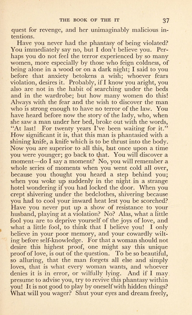 quest for revenge, and her unimaginably malicious in¬ tentions. Have you never had the phantasy of being violated? You immediately say no, but I don’t believe you. Per¬ haps you do not feel the terror experienced by so many women, more especially by those who feign coldness, of being alone in a wood or on a dark night; I said to you before that anxiety betokens a wish; whoever fears violation, desires it. Probably, if I know you aright, you also are not in the habit of searching under the beds and in the wardrobe; but how many women do this! Always with the fear and the wish to discover the man who is strong enough to have no terror of the law. You have heard before now the story of the lady, who, when she saw a man under her bed, broke out with the words, “At last! For twenty years I’ve been waiting for it.” How significant it is, that this man is phantasied with a shining knife, a knife which is to be thrust into the body. Now you are superior to all this, but once upon a time you were younger; go back to that. You will discover a moment—do I say a moment? No, you will remember a whole series of moments when you went cold all over, because you thought you heard a step behind you; when you woke up suddenly in the night in a strange hotel wondering if you had locked the door. When you crept shivering under the bedclothes, shivering because you had to cool your inward heat lest you be scorched? Have you never put up a show of resistance to your husband, playing at a violation? No? Alas, what a little fool you are to deprive yourself of the joys of love, and what a little fool, to think that I believe you! I only believe in your poor memory, and your cowardly wilt¬ ing before self-knowledge. For that a woman should not desire this highest proof, one might say this unique proof of love, is out of the question. To be so beautiful, so alluring, that the man forgets all else and simply loves, that is what every woman wants, and whoever denies it is in error, or wilfully lying. And if I may presume to advise you, try to revive this phantasy within you! It is not good to play by oneself with hidden things? What will you wager? Shut your eyes and dream freely,