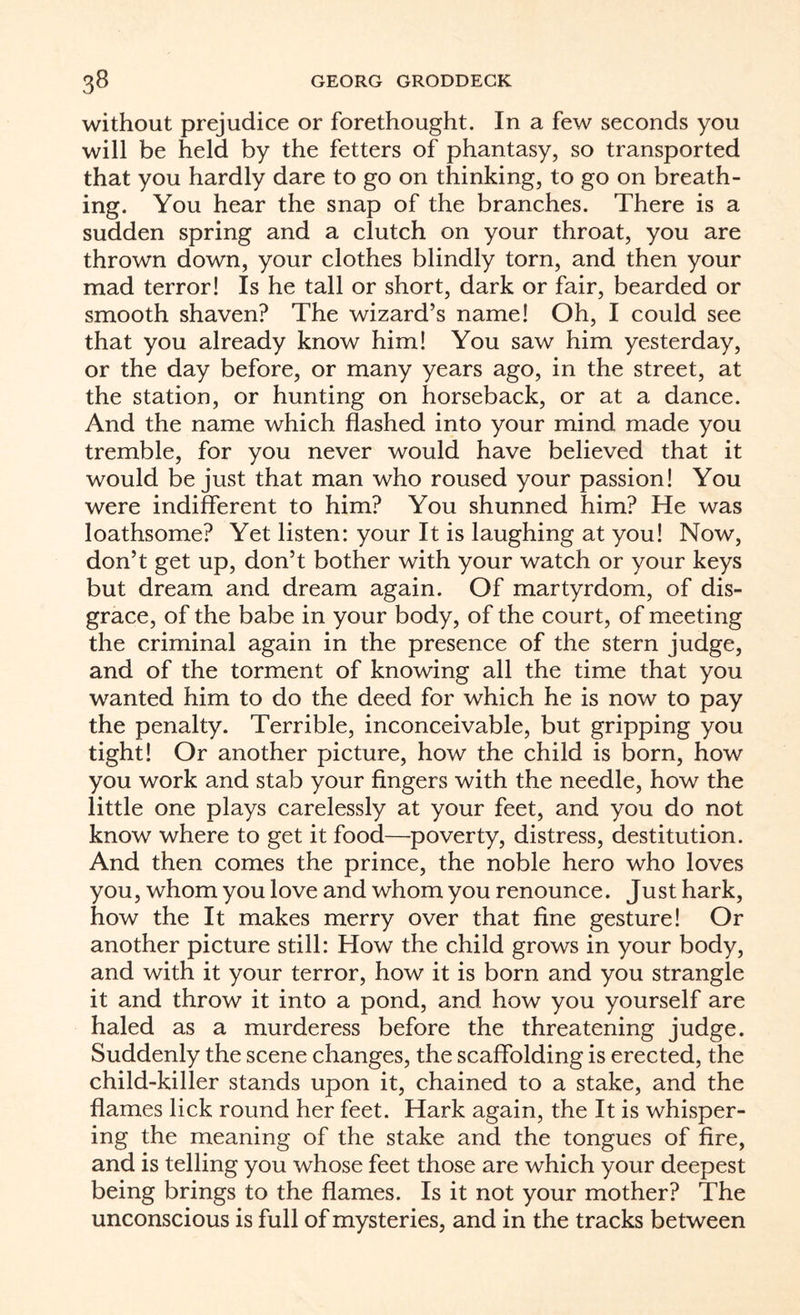 without prejudice or forethought. In a few seconds you will be held by the fetters of phantasy, so transported that you hardly dare to go on thinking, to go on breath¬ ing. You hear the snap of the branches. There is a sudden spring and a clutch on your throat, you are thrown down, your clothes blindly torn, and then your mad terror! Is he tall or short, dark or fair, bearded or smooth shaven? The wizard’s name! Oh, I could see that you already know him! You saw him yesterday, or the day before, or many years ago, in the street, at the station, or hunting on horseback, or at a dance. And the name which flashed into your mind made you tremble, for you never would have believed that it would be just that man who roused your passion! You were indifferent to him? You shunned him? He was loathsome? Yet listen: your It is laughing at you! Now, don’t get up, don’t bother with your watch or your keys but dream and dream again. Of martyrdom, of dis¬ grace, of the babe in your body, of the court, of meeting the criminal again in the presence of the stern judge, and of the torment of knowing all the time that you wanted him to do the deed for which he is now to pay the penalty. Terrible, inconceivable, but gripping you tight! Or another picture, how the child is born, how you work and stab your fingers with the needle, how the little one plays carelessly at your feet, and you do not know where to get it food—poverty, distress, destitution. And then comes the prince, the noble hero who loves you, whom you love and whom you renounce. Just hark, how the It makes merry over that fine gesture! Or another picture still: How the child grows in your body, and with it your terror, how it is born and you strangle it and throw it into a pond, and how you yourself are haled as a murderess before the threatening judge. Suddenly the scene changes, the scaffolding is erected, the child-killer stands upon it, chained to a stake, and the flames lick round her feet. Hark again, the It is whisper¬ ing the meaning of the stake and the tongues of fire, and is telling you whose feet those are which your deepest being brings to the flames. Is it not your mother? The unconscious is full of mysteries, and in the tracks between