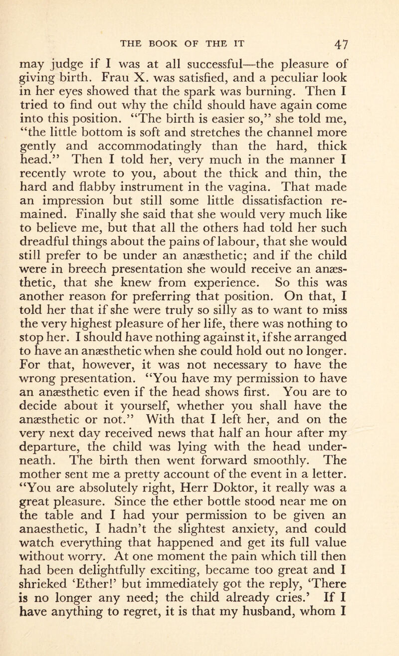may judge if I was at all successful—the pleasure of giving birth. Frau X. was satisfied, and a peculiar look in her eyes showed that the spark was burning. Then I tried to find out why the child should have again come into this position. “The birth is easier so,” she told me, “the little bottom is soft and stretches the channel more gently and accommodatingly than the hard, thick head.” Then I told her, very much in the manner I recently wrote to you, about the thick and thin, the hard and flabby instrument in the vagina. That made an impression but still some little dissatisfaction re¬ mained. Finally she said that she would very much like to believe me, but that all the others had told her such dreadful things about the pains of labour, that she would still prefer to be under an anaesthetic; and if the child were in breech presentation she would receive an anaes¬ thetic, that she knew from experience. So this was another reason for preferring that position. On that, I told her that if she were truly so silly as to want to miss the very highest pleasure of her life, there was nothing to stop her. I should have nothing against it, if she arranged to have an anaesthetic when she could hold out no longer. For that, however, it was not necessary to have the wrong presentation. “You have my permission to have an anaesthetic even if the head shows first. You are to decide about it yourself, whether you shall have the anaesthetic or not.” With that I left her, and on the very next day received news that half an hour after my departure, the child was lying with the head under¬ neath. The birth then went forward smoothly. The mother sent me a pretty account of the event in a letter. “You are absolutely right, Herr Doktor, it really was a great pleasure. Since the ether bottle stood near me on the table and I had your permission to be given an anaesthetic, I hadn’t the slightest anxiety, and could watch everything that happened and get its full value without worry. At one moment the pain which till then had been delightfully exciting, became too great and I shrieked ‘Ether!’ but immediately got the reply, ‘There is no longer any need; the child already cries.’ If I have anything to regret, it is that my husband, whom I