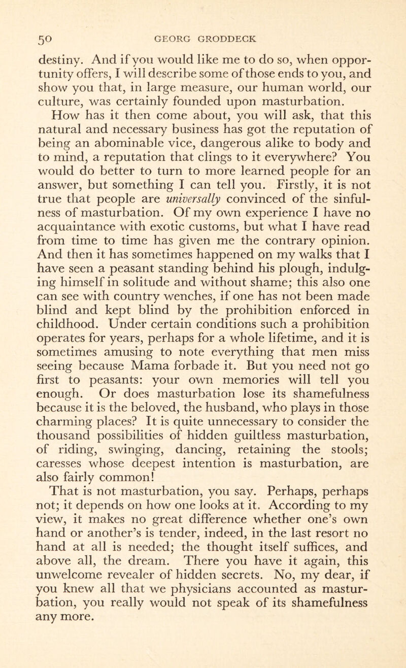 destiny. And if you would like me to do so, when oppor¬ tunity offers, I will describe some of those ends to you, and show you that, in large measure, our human world, our culture, was certainly founded upon masturbation. How has it then come about, you will ask, that this natural and necessary business has got the reputation of being an abominable vice, dangerous alike to body and to mind, a reputation that clings to it everywhere? You would do better to turn to more learned people for an answer, but something I can tell you. Firstly, it is not true that people are universally convinced of the sinful¬ ness of masturbation. Of my own experience I have no acquaintance with exotic customs, but what I have read from time to time has given me the contrary opinion. And then it has sometimes happened on my walks that I have seen a peasant standing behind his plough, indulg¬ ing himself in solitude and without shame; this also one can see with country wenches, if one has not been made blind and kept blind by the prohibition enforced in childhood. Under certain conditions such a prohibition operates for years, perhaps for a whole lifetime, and it is sometimes amusing to note everything that men miss seeing because Mama forbade it. But you need not go first to peasants: your own memories will tell you enough. Or does masturbation lose its shamefulness because it is the beloved, the husband, who plays in those charming places? It is quite unnecessary to consider the thousand possibilities of hidden guiltless masturbation, of riding, swinging, dancing, retaining the stools; caresses whose deepest intention is masturbation, are also fairly common! That is not masturbation, you say. Perhaps, perhaps not; it depends on how one looks at it. According to my view, it makes no great difference whether one’s own hand or another’s is tender, indeed, in the last resort no hand at all is needed; the thought itself suffices, and above all, the dream. There you have it again, this unwelcome revealer of hidden secrets. No, my dear, if you knew all that we physicians accounted as mastur¬ bation, you really would not speak of its shamefulness any more.