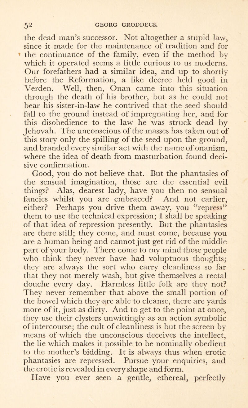 the dead man’s successor. Not altogether a stupid law, since it made for the maintenance of tradition and for the continuance of the family, even if the method by which it operated seems a little curious to us moderns. Our forefathers had a similar idea, and up to shortly before the Reformation, a like decree held good in Verden. Well, then, Onan came into this situation through the death of his brother, but as he could not bear his sister-in-law he contrived that the seed should fall to the ground instead of impregnating her, and for this disobedience to the law he was struck dead by Jehovah. The unconscious of the masses has taken out of this story only the spilling of the seed upon the ground, and branded every similar act with the name of onanism, where the idea of death from masturbation found deci¬ sive confirmation. Good, you do not believe that. But the phantasies of the sensual imagination, those are the essential evil things? Alas, dearest lady, have you then no sensual fancies whilst you are embraced? And not earlier, either? Perhaps you drive them away, you “repress” them to use the technical expression; I shall be speaking of that idea of repression presently. But the phantasies are there still; they come, and must come, because you are a human being and cannot just get rid of the middle part of your body. There come to my mind those people who think they never have had voluptuous thoughts; they are always the sort who carry cleanliness so far that they not merely wash, but give themselves a rectal douche every day. Harmless little folk are they not? They never remember that above the small portion of the bowel which they are able to cleanse, there are yards more of it, just as dirty. And to get to the point at once, they use their clysters unwittingly as an action symbolic of intercourse; the cult of cleanliness is but the screen by means of which the unconscious deceives the intellect, the lie which makes it possible to be nominally obedient to the mother’s bidding. It is always thus when erotic phantasies are repressed. Pursue your enquiries, and the erotic is revealed in every shape and form. Have you ever seen a gentle, ethereal, perfectly