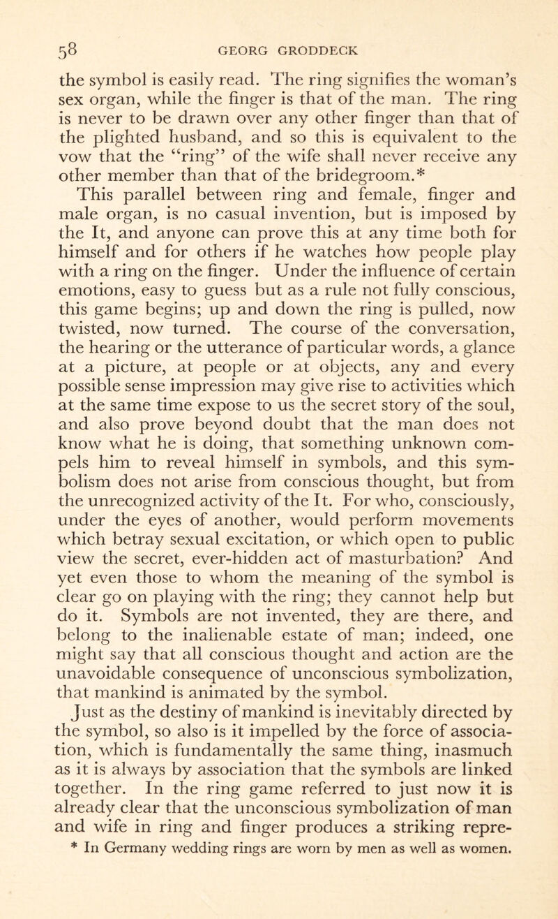 the symbol is easily read. The ring signifies the woman’s sex organ, while the finger is that of the man. The ring is never to be drawn over any other finger than that of the plighted husband, and so this is equivalent to the vow that the ‘‘ring” of the wife shall never receive any other member than that of the bridegroom.* This parallel between ring and female, finger and male organ, is no casual invention, but is imposed by the It, and anyone can prove this at any time both for himself and for others if he watches how people play with a ring on the finger. Under the influence of certain emotions, easy to guess but as a rule not fully conscious, this game begins; up and down the ring is pulled, now twisted, now turned. The course of the conversation, the hearing or the utterance of particular words, a glance at a picture, at people or at objects, any and every possible sense impression may give rise to activities which at the same time expose to us the secret story of the soul, and also prove beyond doubt that the man does not know what he is doing, that something unknown com¬ pels him to reveal himself in symbols, and this sym¬ bolism does not arise from conscious thought, but from the unrecognized activity of the It. For who, consciously, under the eyes of another, would perform movements which betray sexual excitation, or which open to public view the secret, ever-hidden act of masturbation? And yet even those to whom the meaning of the symbol is clear go on playing with the ring; they cannot help but do it. Symbols are not invented, they are there, and belong to the inalienable estate of man; indeed, one might say that all conscious thought and action are the unavoidable consequence of unconscious symbolization, that mankind is animated by the symbol. Just as the destiny of mankind is inevitably directed by the symbol, so also is it impelled by the force of associa¬ tion, which is fundamentally the same thing, inasmuch as it is always by association that the symbols are linked together. In the ring game referred to just now it is already clear that the unconscious symbolization of man and wife in ring and finger produces a striking repre- * In Germany wedding rings are worn by men as well as women.