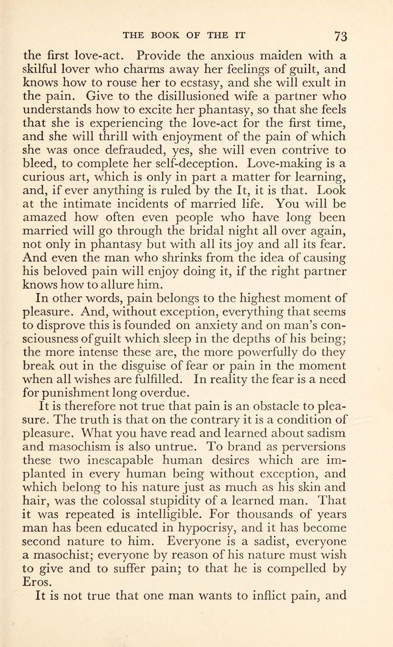 the first love-act. Provide the anxious maiden with a skilful lover who charms away her feelings of guilt, and knows how to rouse her to ecstasy, and she will exult in the pain. Give to the disillusioned wife a partner who understands how to excite her phantasy, so that she feels that she is experiencing the love-act for the first time, and she will thrill with enjoyment of the pain of which she was once defrauded, yes, she will even contrive to bleed, to complete her self-deception. Love-making is a curious art, which is only in part a matter for learning, and, if ever anything is ruled by the It, it is that. Look at the intimate incidents of married life. You will be amazed how often even people who have long been married will go through the bridal night all over again, not only in phantasy but with all its joy and all its fear. And even the man who shrinks from the idea of causing his beloved pain will enjoy doing it, if the right partner knows how to allure him. In other words, pain belongs to the highest moment of pleasure. And, without exception, everything that seems to disprove this is founded on anxiety and on man’s con¬ sciousness of guilt which sleep in the depths of his being; the more intense these are, the more powerfully do they break out in the disguise of fear or pain in the moment when all wishes are fulfilled. In reality the fear is a need for punishment long overdue. It is therefore not true that pain is an obstacle to plea¬ sure. The truth is that on the contrary it is a condition of pleasure. What you have read and learned about sadism and masochism is also untrue. To brand as perversions these two inescapable human desires which are im¬ planted in every human being without exception, and which belong to his nature just as much as his skin and hair, was the colossal stupidity of a learned man. That it was repeated is intelligible. For thousands of years man has been educated in hypocrisy, and it has become second nature to him. Everyone is a sadist, everyone a masochist; everyone by reason of his nature must wish to give and to suffer pain; to that he is compelled by Eros. It is not true that one man wants to inflict pain, and