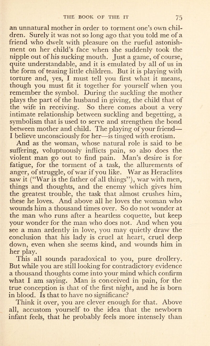 >-7 r an unnatural mother in order to torment one’s own chil¬ dren. Surely it was not so long ago that you told me of a friend who dwelt with pleasure on the rueful astonish¬ ment on her child’s face when she suddenly took the nipple out of his sucking mouth. Just a game, of course, quite understandable, and it is emulated by all of us in the form of teasing little children. But it is playing with torture and, yes, I must tell you first what it means, though you must fit it together for yourself when you remember the symbol. During the suckling the mother plays the part of the husband in giving, the child that of the wife in receiving. So there comes about a very intimate relationship between suckling and begetting, a symbolism that is used to serve and strengthen the bond between mother and child. The playing of your friend— I believe unconsciously for her—is tinged with erotism. And as the woman, whose natural role is said to be suffering, voluptuously inflicts pain, so also does the violent man go out to find pain. Man’s desire is for fatigue, for the torment of a task, the allurements of anger, of struggle, of war if you like. War as Heraclites saw it (“War is the father of all things”), war with men, things and thoughts, and the enemy which gives him the greatest trouble, the task that almost crushes him, these he loves. And above all he loves the woman who wounds him a thousand times over. So do not wonder at the man who runs after a heartless coquette, but keep your wonder for the man who does not. And when you see a man ardently in love, you may quietly draw the conclusion that his lady is cruel at heart, cruel deep down, even when she seems kind, and wounds him in her play. This all sounds paradoxical to you, pure drollery. But while you are still looking for contradictory evidence a thousand thoughts come into your mind which confirm what I am saying. Man is conceived in pain, for the true conception is that of the first night, and he is born in blood. Is that to have no significanc? Think it over, you are clever enough for that. Above all, accustom yourself to the idea that the newborn infant feels, that he probably feels more intensely than