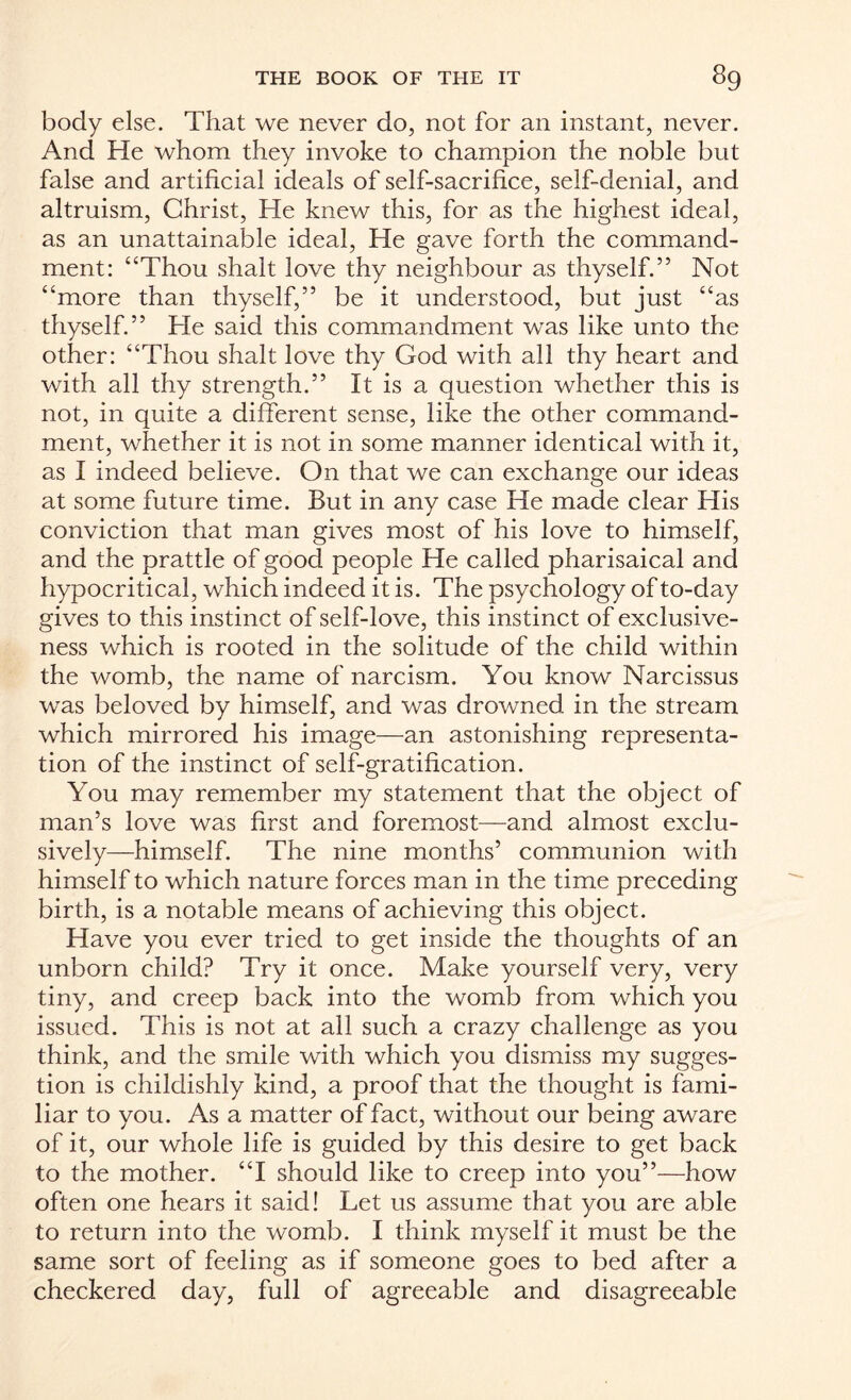 body else. That we never do, not for an instant, never. And He whom they invoke to champion the noble but false and artificial ideals of self-sacrifice, self-denial, and altruism, Christ, He knew this, for as the highest ideal, as an unattainable ideal, He gave forth the command¬ ment: “Thou shalt love thy neighbour as thyself.” Not “more than thyself,” be it understood, but just “as thyself.” He said this commandment was like unto the other: “Thou shalt love thy God with all thy heart and with all thy strength.” It is a question whether this is not, in quite a different sense, like the other command¬ ment, whether it is not in some manner identical with it, as I indeed believe. On that we can exchange our ideas at some future time. But in any case He made clear His conviction that man gives most of his love to himself, and the prattle of good people He called pharisaical and hypocritical, which indeed it is. The psychology of to-day gives to this instinct of self-love, this instinct of exclusive¬ ness which is rooted in the solitude of the child within the womb, the name of narcism. You know Narcissus was beloved by himself, and was drowned in the stream which mirrored his image—an astonishing representa¬ tion of the instinct of self-gratification. You may remember my statement that the object of man’s love was first and foremost—and almost exclu¬ sively—himself. The nine months’ communion with himself to which nature forces man in the time preceding birth, is a notable means of achieving this object. Have you ever tried to get inside the thoughts of an unborn child? Try it once. Make yourself very, very tiny, and creep back into the womb from which you issued. This is not at all such a crazy challenge as you think, and the smile with which you dismiss my sugges¬ tion is childishly kind, a proof that the thought is fami¬ liar to you. As a matter of fact, without our being aware of it, our whole life is guided by this desire to get back to the mother. “I should like to creep into you”—how often one hears it said! Let us assume that you are able to return into the womb. I think myself it must be the same sort of feeling as if someone goes to bed after a checkered day, full of agreeable and disagreeable