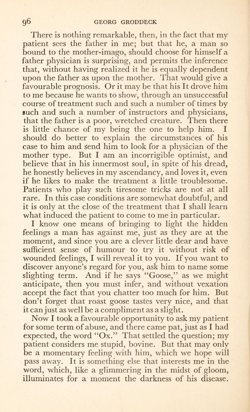 There is nothing remarkable, then, in the fact that my patient sees the father in me; but that he, a man so bound to the mother-imago, should choose for himself a father physician is surprising, and permits the inference that, without having realized it he is equally dependent upon the father as upon the mother. That would give a favourable prognosis. Or it may be that his It drove him to me because he wants to show, through an unsuccessful course of treatment such and such a number of times by such and such a number of instructors and physicians, that the father is a poor, wretched creature. Then there is little chance of my being the one to help him. I should do better to explain the circumstances of his case to him and send him to look for a physician of the mother type. But I am an incorrigible optimist, and believe that in his innermost soul, in spite of his dread, he honestly believes in my ascendancy, and loves it, even if he likes to make the treatment a little troublesome. Patients who play such tiresome tricks are not at all rare. In this case conditions are somewhat doubtful, and it is only at the close of the treatment that I shall learn what induced the patient to come to me in particular. I know one means of bringing to light the hidden feelings a man has against me, just as they are at the moment, and since you are a clever little dear and have sufficient sense of humour to try it without risk of wounded feelings, I will reveal it to you. If you want to discover anyone’s regard for you, ask him to name some slighting term. And if he says “Goose,” as we might anticipate, then you must infer, and without vexation accept the fact that you chatter too much for him. But don’t forget that roast goose tastes very nice, and that it can just as well be a compliment as a slight. Now I took a favourable opportunity to ask my patient for some term of abuse, and there came pat, just as I had expected, the word “Ox.” That settled the question; my patient considers me stupid, bovine. But that may only be a momentary feeling with him, which we hope will pass away. It is something else that interests me in the word, which, like a glimmering in the midst of gloom, illuminates for a moment the darkness of his disease.