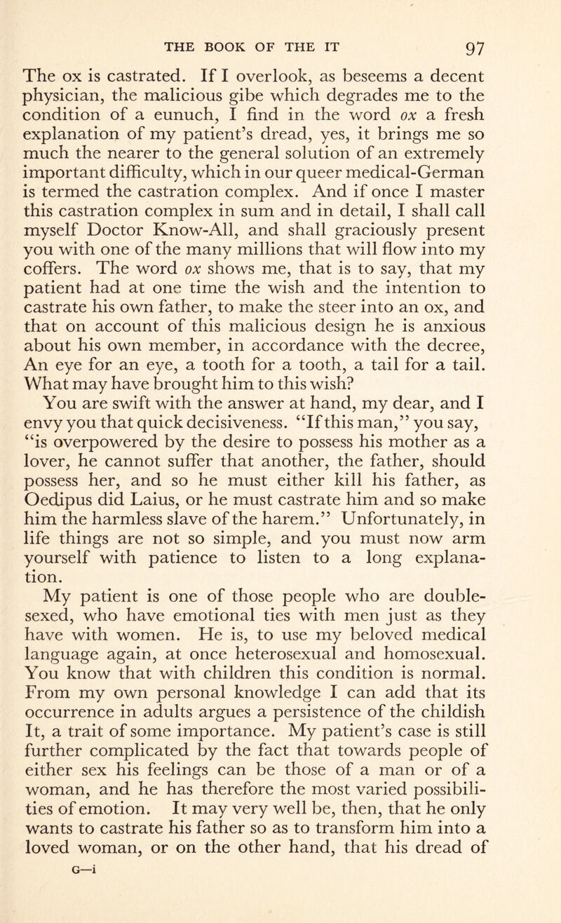 The ox is castrated. If I overlook, as beseems a decent physician, the malicious gibe which degrades me to the condition of a eunuch, I find in the word ox a fresh explanation of my patient’s dread, yes, it brings me so much the nearer to the general solution of an extremely important difficulty, which in our queer medical-German is termed the castration complex. And if once I master this castration complex in sum and in detail, I shall call myself Doctor Know-All, and shall graciously present you with one of the many millions that will flow into my coffers. The word ox shows me, that is to say, that my patient had at one time the wish and the intention to castrate his own father, to make the steer into an ox, and that on account of this malicious design he is anxious about his own member, in accordance with the decree, An eye for an eye, a tooth for a tooth, a tail for a tail. What may have brought him to this wish? You are swift with the answer at hand, my dear, and I envy you that quick decisiveness. “If this man,” you say, “is overpowered by the desire to possess his mother as a lover, he cannot suffer that another, the father, should possess her, and so he must either kill his father, as Oedipus did Laius, or he must castrate him and so make him the harmless slave of the harem.” Unfortunately, in life things are not so simple, and you must now arm yourself with patience to listen to a long explana¬ tion. My patient is one of those people who are double- sexed, who have emotional ties with men just as they have with women. He is, to use my beloved medical language again, at once heterosexual and homosexual. You know that with children this condition is normal. From my own personal knowledge I can add that its occurrence in adults argues a persistence of the childish It, a trait of some importance. My patient’s case is still further complicated by the fact that towards people of either sex his feelings can be those of a man or of a woman, and he has therefore the most varied possibili¬ ties of emotion. It may very well be, then, that he only wants to castrate his father so as to transform him into a loved woman, or on the other hand, that his dread of