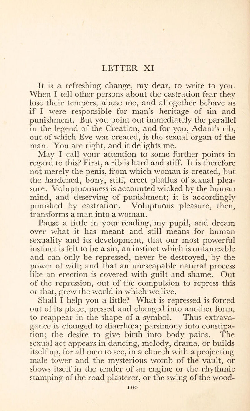 It is a refreshing change, my dear, to write to you. When I tell other persons about the castration fear they lose their tempers, abuse me, and altogether behave as if I were responsible for man’s heritage of sin and punishment. But you point out immediately the parallel in the legend of the Creation, and for you, Adam’s rib, out of which Eve was created, is the sexual organ of the man. You are right, and it delights me. May I call your attention to some further points in regard to this? First, a rib is hard and stiff. It is therefore not merely the penis, from which woman is created, but the hardened, bony, stiff, erect phallus of sexual plea¬ sure. Voluptuousness is accounted wicked by the human mind, and deserving of punishment; it is accordingly punished by castration. Voluptuous pleasure, then, transforms a man into a woman. Pause a little in your reading, my pupil, and dream over what it has meant and still means for human sexuality and its development, that our most powerful instinct is felt to be a sin, an instinct which is untameable and can only be repressed, never be destroyed, by the power of will; and that an unescapable natural process like an erection is covered with guilt and shame. Out of the repression, out of the compulsion to repress this or that, grew the world in which we live. Shall I help you a little? What is repressed is forced out of its place, pressed and changed into another form, to reappear in the shape of a symbol. Thus extrava¬ gance is changed to diarrhoea; parsimony into constipa¬ tion; the desire to give birth into body pains. The sexual act appears in dancing, melody, drama, or builds itself up, for all men to see, in a church with a projecting male tower and the mysterious womb of the vault, or shows itself in the tender of an engine or the rhythmic stamping of the road plasterer, or the swing of the wood-