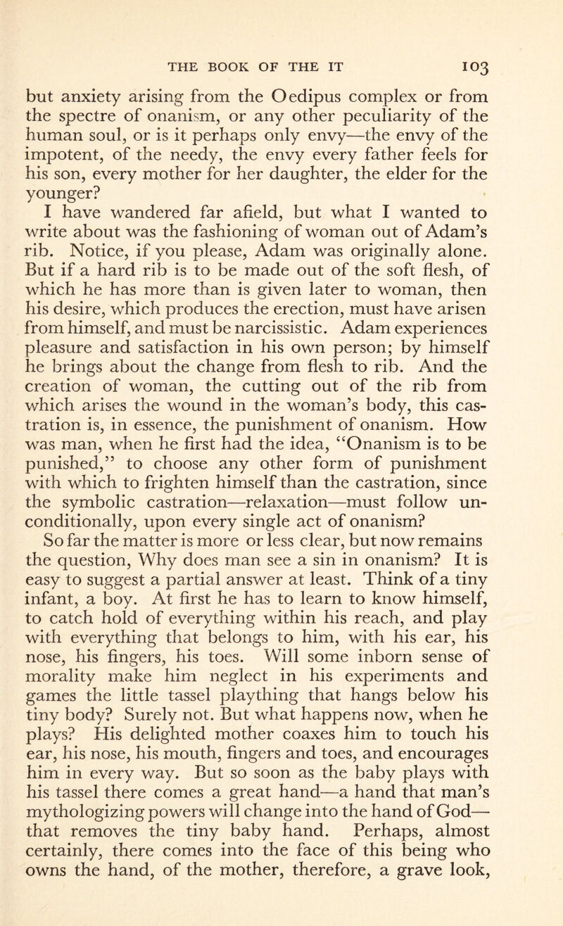 but anxiety arising from the Oedipus complex or from the spectre of onanism, or any other peculiarity of the human soul, or is it perhaps only envy—the envy of the impotent, of the needy, the envy every father feels for his son, every mother for her daughter, the elder for the younger? I have wandered far afield, but what I wanted to write about was the fashioning of woman out of Adam’s rib. Notice, if you please, Adam was originally alone. But if a hard rib is to be made out of the soft flesh, of which he has more than is given later to woman, then his desire, which produces the erection, must have arisen from himself, and must be narcissistic. Adam experiences pleasure and satisfaction in his own person; by himself he brings about the change from flesh to rib. And the creation of woman, the cutting out of the rib from which arises the wound in the woman’s body, this cas¬ tration is, in essence, the punishment of onanism. How was man, when he first had the idea, “Onanism is to be punished,” to choose any other form of punishment with which to frighten himself than the castration, since the symbolic castration—relaxation—must follow un¬ conditionally, upon every single act of onanism? So far the matter is more or less clear, but now remains the question, Why does man see a sin in onanism? It is easy to suggest a partial answer at least. Think of a tiny infant, a boy. At first he has to learn to know himself, to catch hold of everything within his reach, and play with everything that belongs to him, with his ear, his nose, his fingers, his toes. Will some inborn sense of morality make him neglect in his experiments and games the little tassel plaything that hangs below his tiny body? Surely not. But what happens now, when he plays? His delighted mother coaxes him to touch his ear, his nose, his mouth, fingers and toes, and encourages him in every way. But so soon as the baby plays with his tassel there comes a great hand—a hand that man’s mythologizing powers will change into the hand of God— that removes the tiny baby hand. Perhaps, almost certainly, there comes into the face of this being who owns the hand, of the mother, therefore, a grave look,