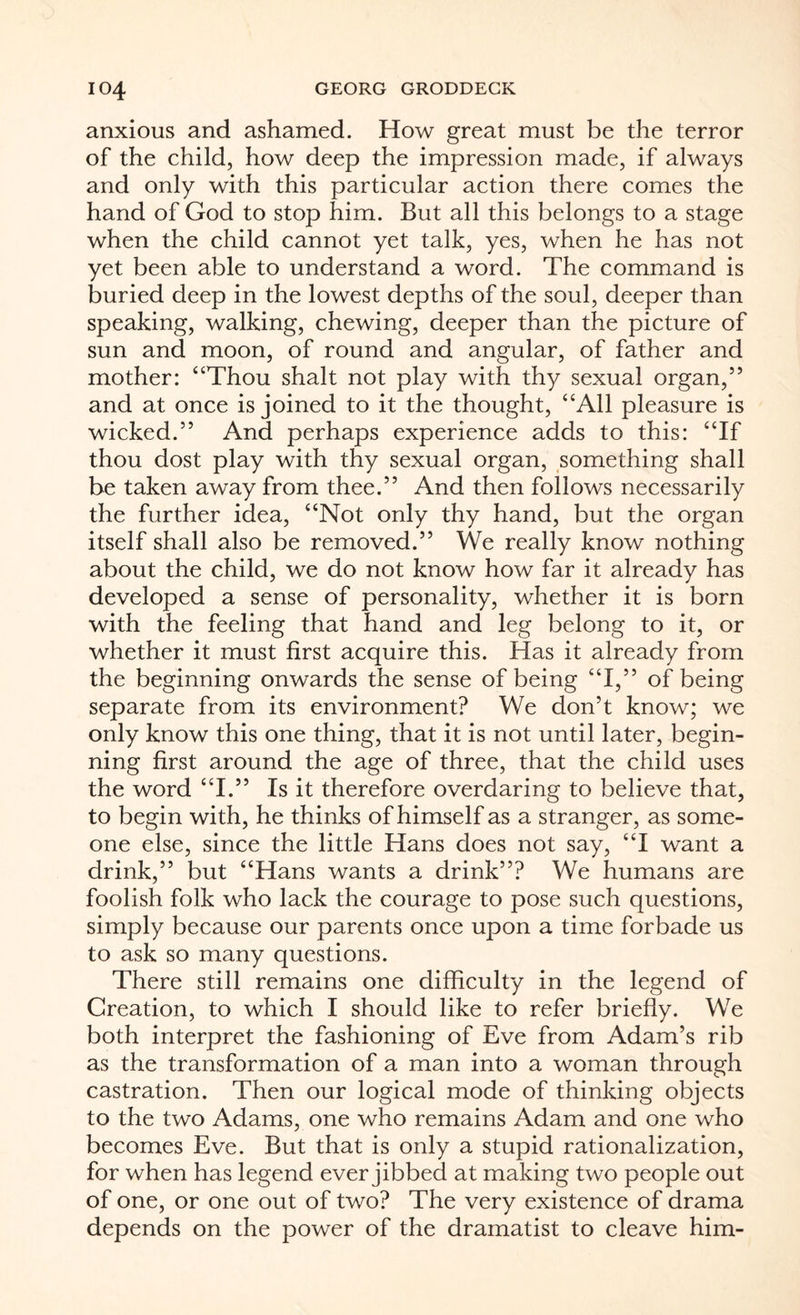 anxious and ashamed. How great must be the terror of the child, how deep the impression made, if always and only with this particular action there comes the hand of God to stop him. But all this belongs to a stage when the child cannot yet talk, yes, when he has not yet been able to understand a word. The command is buried deep in the lowest depths of the soul, deeper than speaking, walking, chewing, deeper than the picture of sun and moon, of round and angular, of father and mother: “Thou shalt not play with thy sexual organ,” and at once is joined to it the thought, “All pleasure is wicked.” And perhaps experience adds to this: “If thou dost play with thy sexual organ, something shall be taken away from thee.” And then follows necessarily the further idea, “Not only thy hand, but the organ itself shall also be removed.” We really know nothing about the child, we do not know how far it already has developed a sense of personality, whether it is born with the feeling that hand and leg belong to it, or whether it must first acquire this. Has it already from the beginning onwards the sense of being “I,” of being separate from its environment? We don’t know; we only know this one thing, that it is not until later, begin¬ ning first around the age of three, that the child uses the word “I.” Is it therefore overdaring to believe that, to begin with, he thinks of himself as a stranger, as some¬ one else, since the little Hans does not say, “I want a drink,” but “Hans wants a drink”? We humans are foolish folk who lack the courage to pose such questions, simply because our parents once upon a time forbade us to ask so many questions. There still remains one difficulty in the legend of Creation, to which I should like to refer briefly. We both interpret the fashioning of Eve from Adam’s rib as the transformation of a man into a woman through castration. Then our logical mode of thinking objects to the two Adams, one who remains Adam and one who becomes Eve. But that is only a stupid rationalization, for when has legend ever jibbed at making two people out of one, or one out of two? The very existence of drama depends on the power of the dramatist to cleave him-