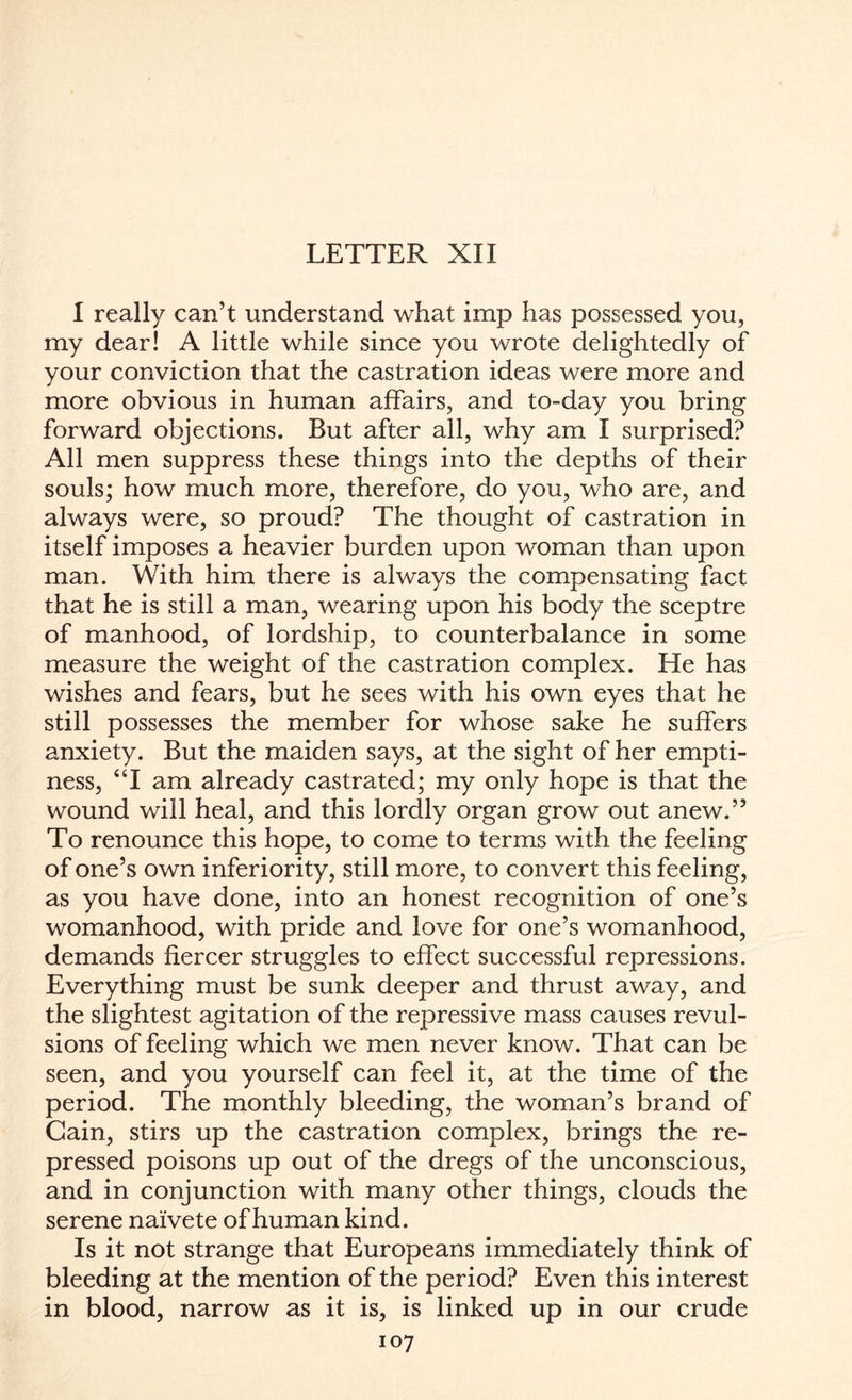LETTER XII I really can’t understand what imp has possessed you, my dear! A little while since you wrote delightedly of your conviction that the castration ideas were more and more obvious in human affairs, and to-day you bring forward objections. But after all, why am I surprised? All men suppress these things into the depths of their souls; how much more, therefore, do you, who are, and always were, so proud? The thought of castration in itself imposes a heavier burden upon woman than upon man. With him there is always the compensating fact that he is still a man, wearing upon his body the sceptre of manhood, of lordship, to counterbalance in some measure the weight of the castration complex. He has wishes and fears, but he sees with his own eyes that he still possesses the member for whose sake he suffers anxiety. But the maiden says, at the sight of her empti¬ ness, “I am already castrated; my only hope is that the wound will heal, and this lordly organ grow out anew.” To renounce this hope, to come to terms with the feeling of one’s own inferiority, still more, to convert this feeling, as you have done, into an honest recognition of one’s womanhood, with pride and love for one’s womanhood, demands fiercer struggles to effect successful repressions. Everything must be sunk deeper and thrust away, and the slightest agitation of the repressive mass causes revul¬ sions of feeling which we men never know. That can be seen, and you yourself can feel it, at the time of the period. The monthly bleeding, the woman’s brand of Cain, stirs up the castration complex, brings the re¬ pressed poisons up out of the dregs of the unconscious, and in conjunction with many other things, clouds the serene naivete of human kind. Is it not strange that Europeans immediately think of bleeding at the mention of the period? Even this interest in blood, narrow as it is, is linked up in our crude