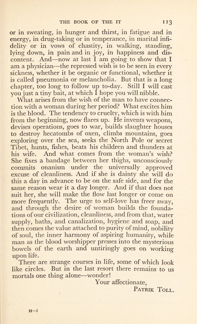 or in sweating, in hunger and thirst, in fatigue and in energy, in drug-taking or in temperance, in marital infi¬ delity or in vows of chastity, in walking, standing, lying down, in pain and in joy, in happiness and dis¬ content. And—now at last I am going to show that I am a physician—the repressed wish is to be seen in every sickness, whether it be organic or functional, whether it is called pneumonia or melancholia. But that is a long chapter, too long to follow up to-day. Still I will cast you just a tiny bait, at which X hope you will nibble. What arises from the wish of the man to have connec¬ tion with a woman during her period? What excites him is the blood. The tendency to cruelty, which is with him from the beginning, now flares up. He invents weapons, devises operations, goes to war, builds slaughter houses to destroy hecatombs of oxen, climbs mountains, goes exploring over the sea, seeks the North Pole or secret Tibet, hunts, fishes, beats his children and thunders at his wife. And what comes from the woman’s wish? She fixes a bandage between her thighs, unconsciously commits onanism under the universally approved excuse of cleanliness. And if she is dainty she will do this a day in advance to be on the safe side, and for the same reason wear it a day longer. And if that does not suit her, she will make the flow last longer or come on more frequently. The urge to self-love has freer sway, and through the desire of woman builds the founda¬ tions of our civilization, cleanliness, and from that, water supply, baths, and canalization, hygiene and soap, and then comes the value attached to purity of mind, nobility of soul, the inner harmony of aspiring humanity, while man as the blood worshipper presses into the mysterious bowels of the earth and untiringly goes on working upon life. There are strange courses in life, some of which look like circles. But in the last resort there remains to us mortals one thing alone—wonder! Your affectionate, Patrik Toll. H—1