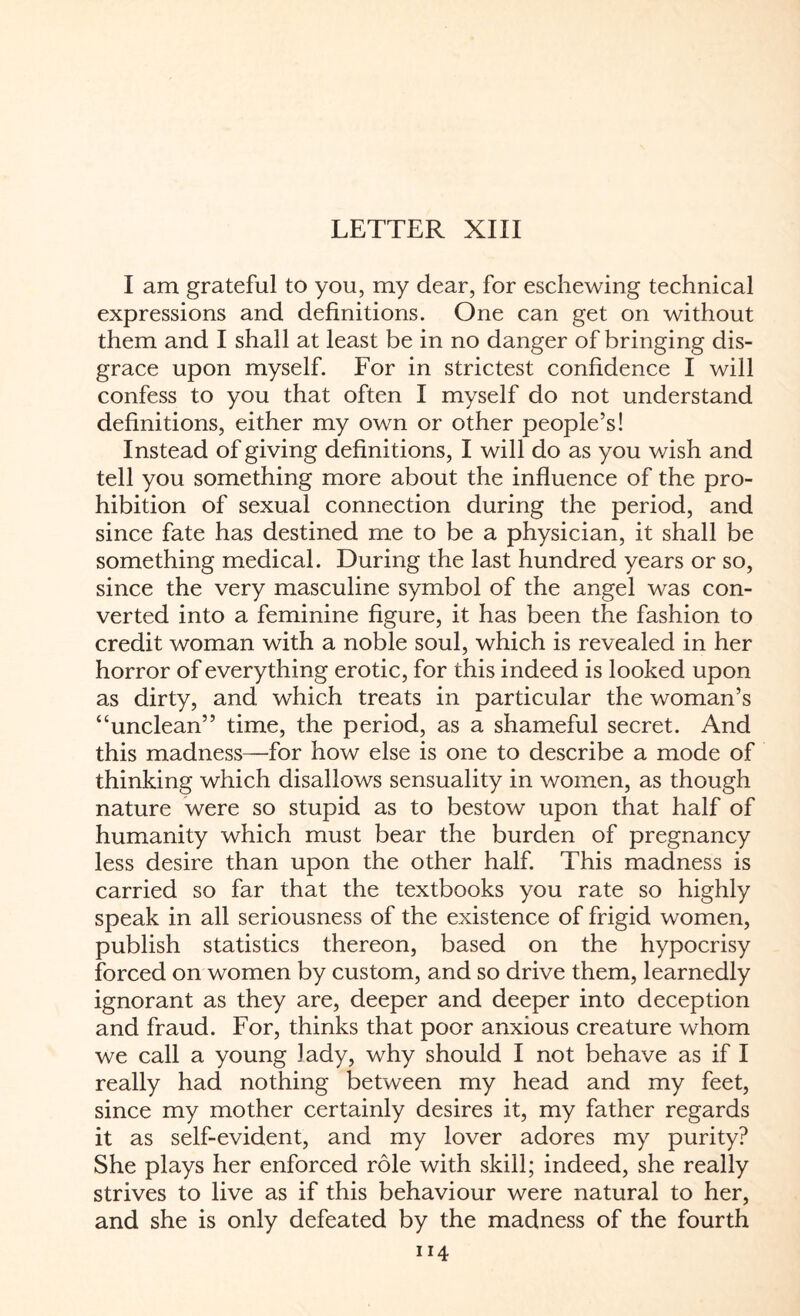 I am grateful to you, my dear, for eschewing technical expressions and definitions. One can get on without them and I shall at least be in no danger of bringing dis¬ grace upon myself. For in strictest confidence I will confess to you that often I myself do not understand definitions, either my own or other people’s! Instead of giving definitions, I will do as you wish and tell you something more about the influence of the pro¬ hibition of sexual connection during the period, and since fate has destined me to be a physician, it shall be something medical. During the last hundred years or so, since the very masculine symbol of the angel was con¬ verted into a feminine figure, it has been the fashion to credit woman with a noble soul, which is revealed in her horror of everything erotic, for this indeed is looked upon as dirty, and which treats in particular the woman’s “unclean” time, the period, as a shameful secret. And this madness—for how else is one to describe a mode of thinking which disallows sensuality in women, as though nature were so stupid as to bestow upon that half of humanity which must bear the burden of pregnancy less desire than upon the other half. This madness is carried so far that the textbooks you rate so highly speak in all seriousness of the existence of frigid women, publish statistics thereon, based on the hypocrisy forced on women by custom, and so drive them, learnedly ignorant as they are, deeper and deeper into deception and fraud. For, thinks that poor anxious creature whom we call a young lady, why should I not behave as if I really had nothing between my head and my feet, since my mother certainly desires it, my father regards it as self-evident, and my lover adores my purity? She plays her enforced role with skill; indeed, she really strives to live as if this behaviour were natural to her, and she is only defeated by the madness of the fourth