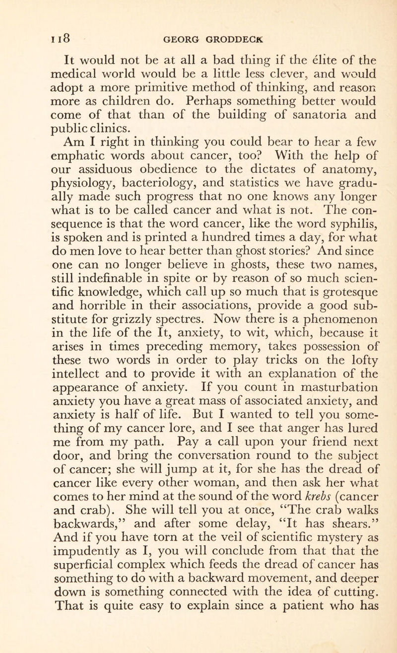 It would not be at all a bad thing if the elite of the medical world would be a little less clever, and would adopt a more primitive method of thinking, and reason more as children do. Perhaps something better would come of that than of the building of sanatoria and public clinics. Am I right in thinking you could bear to hear a few emphatic words about cancer, too? With the help of our assiduous obedience to the dictates of anatomy, physiology, bacteriology, and statistics we have gradu¬ ally made such progress that no one knows any longer what is to be called cancer and what is not. The con¬ sequence is that the word cancer, like the word syphilis, is spoken and is printed a hundred times a day, for what do men love to hear better than ghost stories? And since one can no longer believe in ghosts, these two names, still indefinable in spite or by reason of so much scien¬ tific knowledge, which call up so much that is grotesque and horrible in their associations, provide a good sub¬ stitute for grizzly spectres. Now there is a phenomenon in the life of the It, anxiety, to wit, which, because it arises in times preceding memory, takes possession of these two words in order to play tricks on the lofty intellect and to provide it with an explanation of the appearance of anxiety. If you count in masturbation anxiety you have a great mass of associated anxiety, and anxiety is half of life. But I wanted to tell you some¬ thing of my cancer lore, and I see that anger has lured me from my path. Pay a call upon your friend next door, and bring the conversation round to the subject of cancer; she will jump at it, for she has the dread of cancer like every other woman, and then ask her what comes to her mind at the sound of the word krebs (cancer and crab). She will tell you at once, “The crab walks backwards,” and after some delay, “It has shears.” And if you have torn at the veil of scientific mystery as impudently as I, you will conclude from that that the superficial complex which feeds the dread of cancer has something to do with a backward movement, and deeper down is something connected with the idea of cutting. That is quite easy to explain since a patient who has