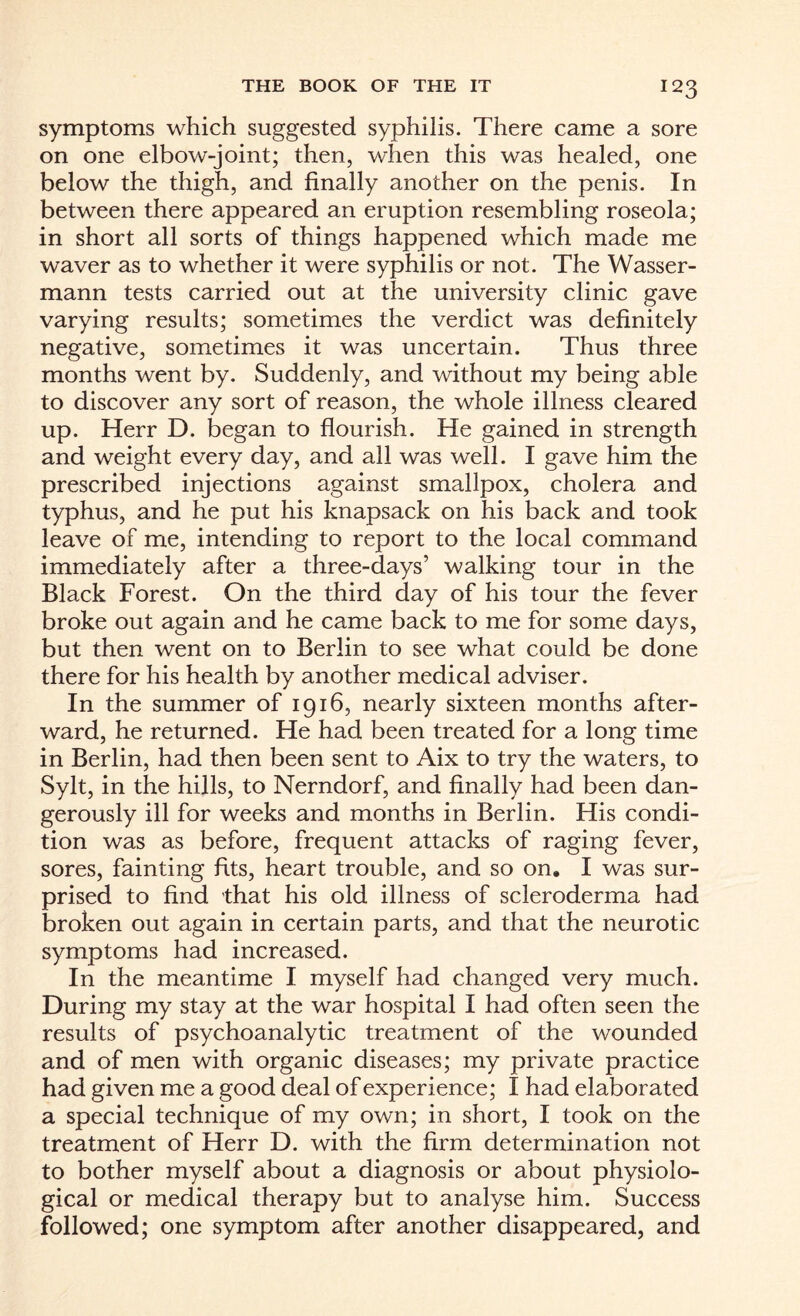 symptoms which suggested syphilis. There came a sore on one elbow-joint; then, when this was healed, one below the thigh, and finally another on the penis. In between there appeared an eruption resembling roseola; in short all sorts of things happened which made me waver as to whether it were syphilis or not. The Wasser- mann tests carried out at the university clinic gave varying results; sometimes the verdict was definitely negative, sometimes it was uncertain. Thus three months went by. Suddenly, and without my being able to discover any sort of reason, the whole illness cleared up. Herr D. began to flourish. He gained in strength and weight every day, and all was well. I gave him the prescribed injections against smallpox, cholera and typhus, and he put his knapsack on his back and took leave of me, intending to report to the local command immediately after a three-days’ walking tour in the Black Forest. On the third day of his tour the fever broke out again and he came back to me for some days, but then went on to Berlin to see what could be done there for his health by another medical adviser. In the summer of 1916, nearly sixteen months after¬ ward, he returned. He had been treated for a long time in Berlin, had then been sent to Aix to try the waters, to Sylt, in the hills, to Nerndorf, and finally had been dan¬ gerously ill for weeks and months in Berlin. His condi¬ tion was as before, frequent attacks of raging fever, sores, fainting fits, heart trouble, and so on. I was sur¬ prised to find that his old illness of scleroderma had broken out again in certain parts, and that the neurotic symptoms had increased. In the meantime I myself had changed very much. During my stay at the war hospital I had often seen the results of psychoanalytic treatment of the wounded and of men with organic diseases; my private practice had given me a good deal of experience; I had elaborated a special technique of my own; in short, I took on the treatment of Herr D. with the firm determination not to bother myself about a diagnosis or about physiolo¬ gical or medical therapy but to analyse him. Success followed; one symptom after another disappeared, and
