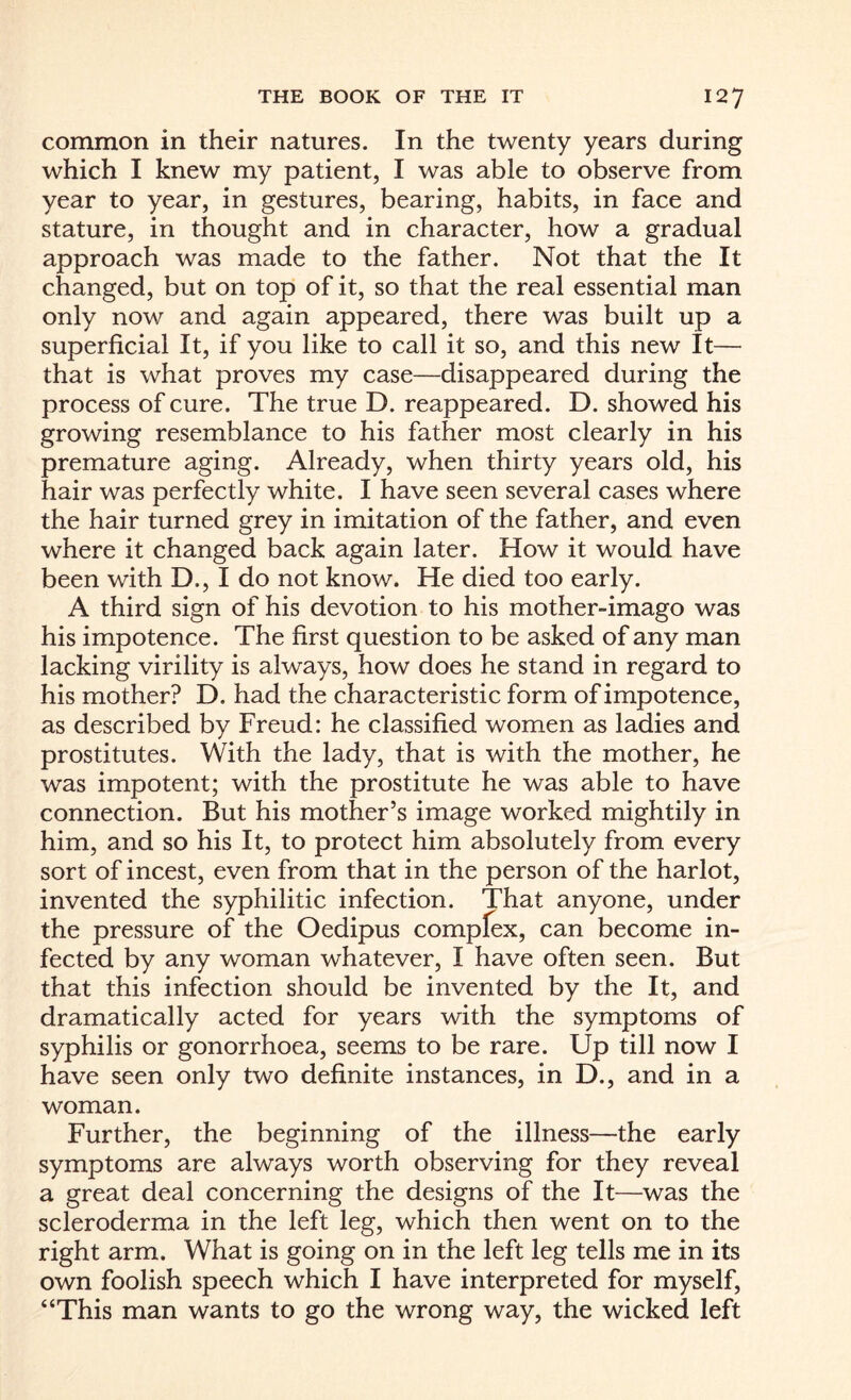 common in their natures. In the twenty years during which I knew my patient, I was able to observe from year to year, in gestures, bearing, habits, in face and stature, in thought and in character, how a gradual approach was made to the father. Not that the It changed, but on top of it, so that the real essential man only now and again appeared, there was built up a superficial It, if you like to call it so, and this new It— that is what proves my case—disappeared during the process of cure. The true D. reappeared. D. showed his growing resemblance to his father most clearly in his premature aging. Already, when thirty years old, his hair was perfectly white. I have seen several cases where the hair turned grey in imitation of the father, and even where it changed back again later. How it would have been with D., I do not know. He died too early. A third sign of his devotion to his mother-imago was his impotence. The first question to be asked of any man lacking virility is always, how does he stand in regard to his mother? D. had the characteristic form of impotence, as described by Freud: he classified women as ladies and prostitutes. With the lady, that is with the mother, he was impotent; with the prostitute he was able to have connection. But his mother’s image worked mightily in him, and so his It, to protect him absolutely from every sort of incest, even from that in the person of the harlot, invented the syphilitic infection. That anyone, under the pressure of the Oedipus compfex, can become in¬ fected by any woman whatever, I have often seen. But that this infection should be invented by the It, and dramatically acted for years with the symptoms of syphilis or gonorrhoea, seems to be rare. Up till now I have seen only two definite instances, in D., and in a woman. Further, the beginning of the illness—the early symptoms are always worth observing for they reveal a great deal concerning the designs of the It—was the scleroderma in the left leg, which then went on to the right arm. What is going on in the left leg tells me in its own foolish speech which I have interpreted for myself, “This man wants to go the wrong way, the wicked left