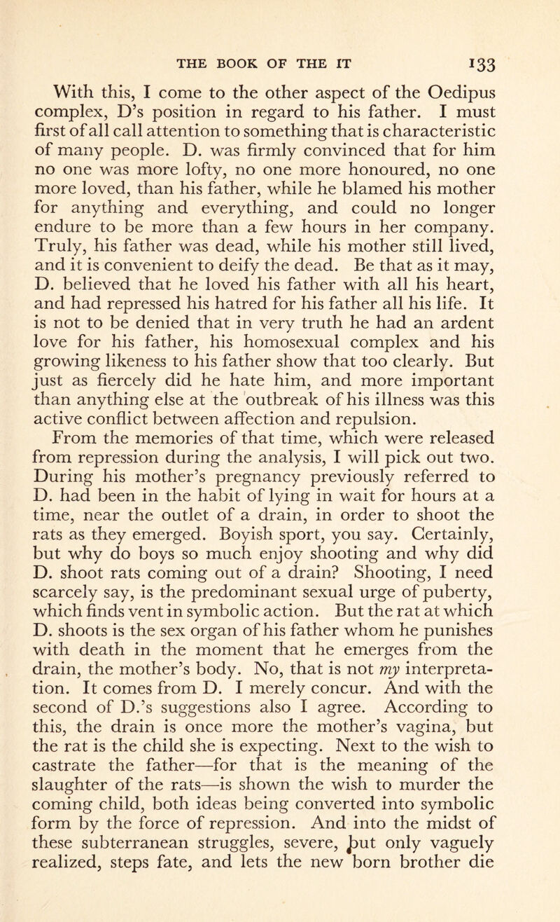 With this, I come to the other aspect of the Oedipus complex, D’s position in regard to his father. I must first of all call attention to something that is characteristic of many people. D. was firmly convinced that for him no one was more lofty, no one more honoured, no one more loved, than his father, while he blamed his mother for anything and everything, and could no longer endure to be more than a few hours in her company. Truly, his father was dead, while his mother still lived, and it is convenient to deify the dead. Be that as it may, D. believed that he loved his father with all his heart, and had repressed his hatred for his father all his life. It is not to be denied that in very truth he had an ardent love for his father, his homosexual complex and his growing likeness to his father show that too clearly. But just as fiercely did he hate him, and more important than anything else at the outbreak of his illness was this active conflict between affection and repulsion. From the memories of that time, which were released from repression during the analysis, I will pick out two. During his mother’s pregnancy previously referred to D. had been in the habit of lying in wait for hours at a time, near the outlet of a drain, in order to shoot the rats as they emerged. Boyish sport, you say. Certainly, but why do boys so much enjoy shooting and why did D. shoot rats coming out of a drain? Shooting, I need scarcely say, is the predominant sexual urge of puberty, which finds vent in symbolic action. But the rat at which D. shoots is the sex organ of his father whom he punishes with death in the moment that he emerges from the drain, the mother’s body. No, that is not my interpreta¬ tion. It comes from D. I merely concur. And with the second of D.’s suggestions also I agree. According to this, the drain is once more the mother’s vagina, but the rat is the child she is expecting. Next to the wish to castrate the father—for that is the meaning of the slaughter of the rats—is shown the wish to murder the coming child, both ideas being converted into symbolic form by the force of repression. And into the midst of these subterranean struggles, severe, £ut only vaguely realized, steps fate, and lets the new born brother die