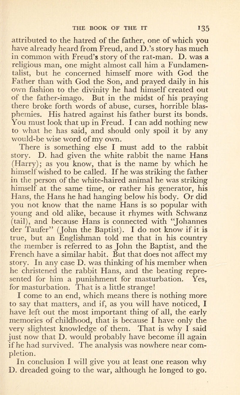 attributed to the hatred of the father, one of which you have already heard from Freud, and D.’s story has much in common with Freud’s story of the rat-man. D. was a religious man, one might almost call him a Fundamen¬ talist, but he concerned himself more with God the Father than with God the Son, and prayed daily in his own fashion to the divinity he had himself created out of the father-imago. But in the midst of his praying there broke forth words of abuse, curses, horrible blas¬ phemies. His hatred against his father burst its bonds. You must look that up in Freud. I can add nothing new to what he has said, and should only spoil it by any would-be wise word of my own. There is something else I must add to the rabbit story. D. had given the white rabbit the name Hans (Harry); as you know, that is the name by which he himself wished to be called. If he was striking the father in the person of the white-haired animal he was striking himself at the same time, or rather his generator, his Hans, the Hans he had hanging below his body. Or did you not know that the name Hans is so popular with young and old alike, because it rhymes with Schwanz (tail), and because Hans is connected with “Johannes der Taufer” (John the Baptist). I do not know if it is true, but an Englishman told me that in his country the member is referred to as John the Baptist, and the French have a similar habit. But that does not affect my story. In any case D. was thinking of his member when he christened the rabbit Hans, and the beating repre¬ sented for him a punishment for masturbation. Yes, for masturbation. That is a little strange! I come to an end, which means there is nothing more to say that matters, and if, as you will have noticed, I have left out the most important thing of all, the early memories of childhood, that is because I have only the very slightest knowledge of them. That is why I said just now that D. would probably have become ill again if he had survived. The analysis was nowhere near com¬ pletion. In conclusion I will give you at least one reason why D. dreaded going to the war, although he longed to go.