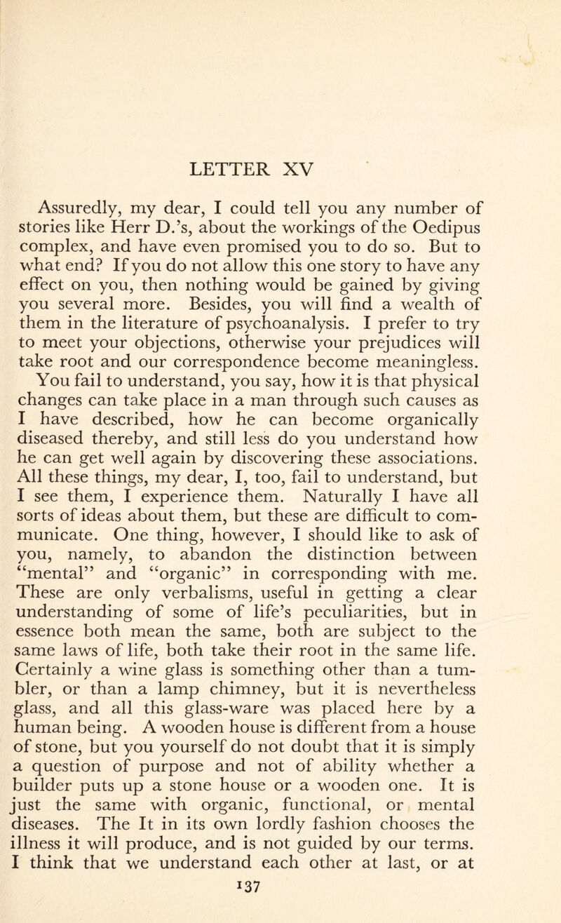 LETTER XV Assuredly, my dear, I could tell you any number of stories like Herr D.’s, about the workings of the Oedipus complex, and have even promised you to do so. But to what end? If you do not allow this one story to have any effect on you, then nothing would be gained by giving you several more. Besides, you will find a wealth of them in the literature of psychoanalysis. I prefer to try to meet your objections, otherwise your prejudices will take root and our correspondence become meaningless. You fail to understand, you say, how it is that physical changes can take place in a man through such causes as I have described, how he can become organically diseased thereby, and still less do you understand how he can get well again by discovering these associations. All these things, my dear, I, too, fail to understand, but I see them, I experience them. Naturally I have all sorts of ideas about them, but these are difficult to com¬ municate. One thing, however, I should like to ask of you, namely, to abandon the distinction between “mental” and “organic” in corresponding with me. These are only verbalisms, useful in getting a clear understanding of some of life’s peculiarities, but in essence both mean the same, both are subject to the same laws of life, both take their root in the same life. Certainly a wine glass is something other than a tum¬ bler, or than a lamp chimney, but it is nevertheless glass, and all this glass-ware was placed here by a human being. A wooden house is different from a house of stone, but you yourself do not doubt that it is simply a question of purpose and not of ability whether a builder puts up a stone house or a wooden one. It is just the same with organic, functional, or mental diseases. The It in its own lordly fashion chooses the illness it will produce, and is not guided by our terms. I think that we understand each other at last, or at i37