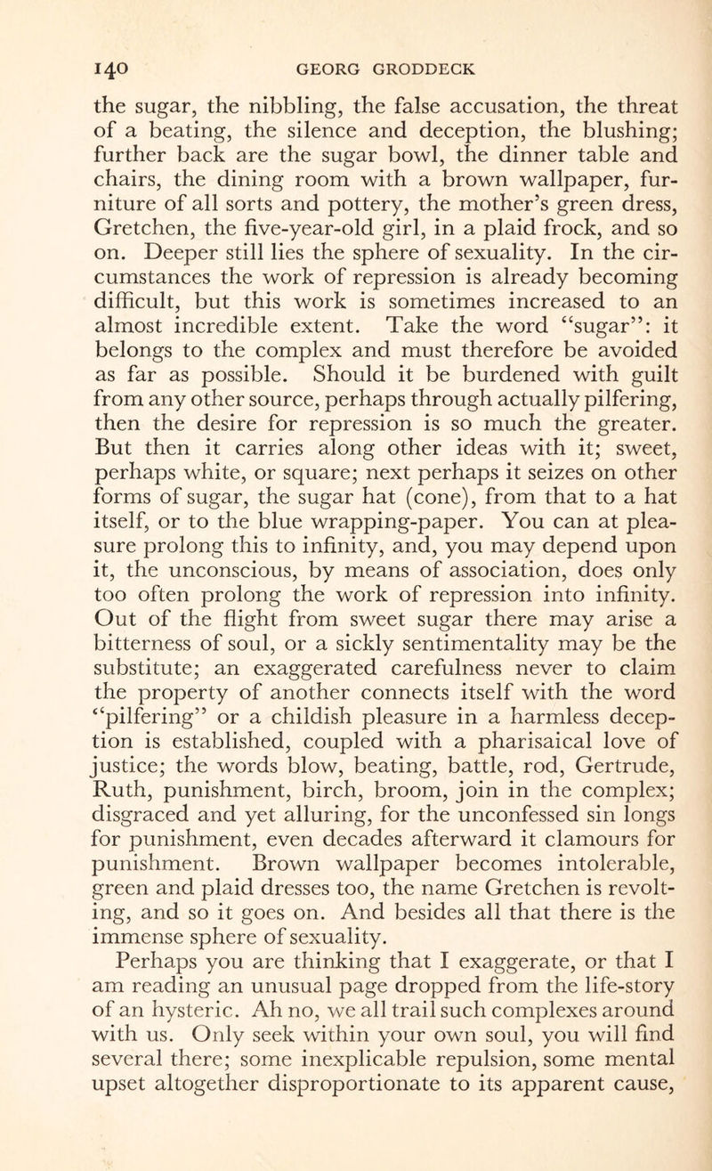 the sugar, the nibbling, the false accusation, the threat of a beating, the silence and deception, the blushing; further back are the sugar bowl, the dinner table and chairs, the dining room with a brown wallpaper, fur¬ niture of all sorts and pottery, the mother’s green dress, Gretchen, the five-year-old girl, in a plaid frock, and so on. Deeper still lies the sphere of sexuality. In the cir¬ cumstances the work of repression is already becoming difficult, but this work is sometimes increased to an almost incredible extent. Take the word “sugar”: it belongs to the complex and must therefore be avoided as far as possible. Should it be burdened with guilt from any other source, perhaps through actually pilfering, then the desire for repression is so much the greater. But then it carries along other ideas with it; sweet, perhaps white, or square; next perhaps it seizes on other forms of sugar, the sugar hat (cone), from that to a hat itself, or to the blue wrapping-paper. You can at plea¬ sure prolong this to infinity, and, you may depend upon it, the unconscious, by means of association, does only too often prolong the work of repression into infinity. Out of the flight from sweet sugar there may arise a bitterness of soul, or a sickly sentimentality may be the substitute; an exaggerated carefulness never to claim the property of another connects itself with the word “pilfering” or a childish pleasure in a harmless decep¬ tion is established, coupled with a pharisaical love of justice; the words blow, beating, battle, rod, Gertrude, Ruth, punishment, birch, broom, join in the complex; disgraced and yet alluring, for the unconfessed sin longs for punishment, even decades afterward it clamours for punishment. Brown wallpaper becomes intolerable, green and plaid dresses too, the name Gretchen is revolt¬ ing, and so it goes on. And besides all that there is the immense sphere of sexuality. Perhaps you are thinking that I exaggerate, or that I am reading an unusual page dropped from the life-story of an hysteric. Ah no, we all trail such complexes around with us. Only seek within your own soul, you will find several there; some inexplicable repulsion, some mental upset altogether disproportionate to its apparent cause,